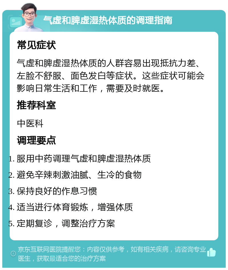 气虚和脾虚湿热体质的调理指南 常见症状 气虚和脾虚湿热体质的人群容易出现抵抗力差、左脸不舒服、面色发白等症状。这些症状可能会影响日常生活和工作，需要及时就医。 推荐科室 中医科 调理要点 服用中药调理气虚和脾虚湿热体质 避免辛辣刺激油腻、生冷的食物 保持良好的作息习惯 适当进行体育锻炼，增强体质 定期复诊，调整治疗方案