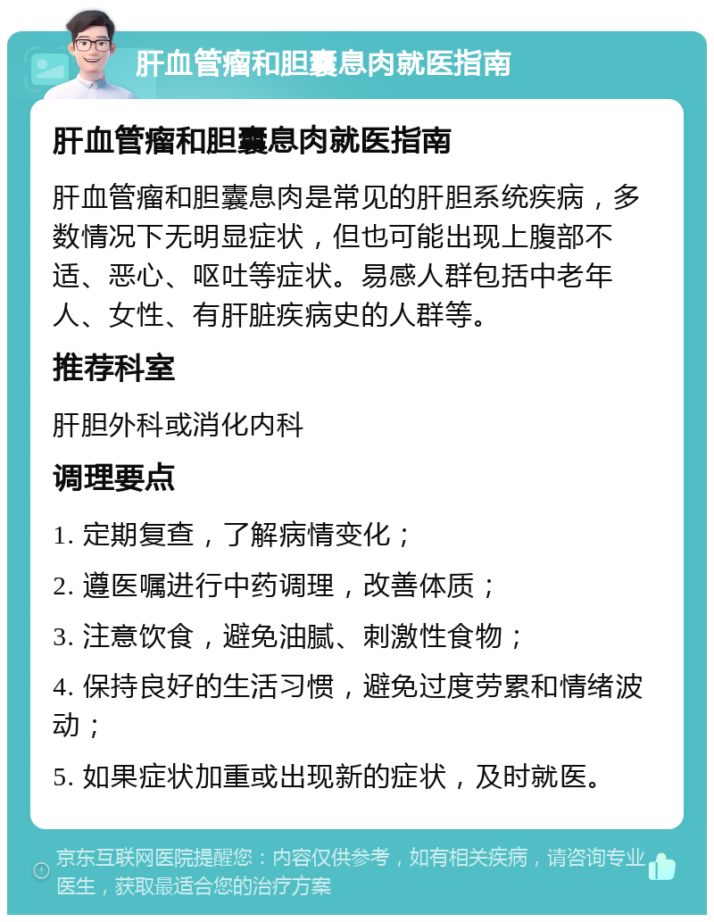 肝血管瘤和胆囊息肉就医指南 肝血管瘤和胆囊息肉就医指南 肝血管瘤和胆囊息肉是常见的肝胆系统疾病，多数情况下无明显症状，但也可能出现上腹部不适、恶心、呕吐等症状。易感人群包括中老年人、女性、有肝脏疾病史的人群等。 推荐科室 肝胆外科或消化内科 调理要点 1. 定期复查，了解病情变化； 2. 遵医嘱进行中药调理，改善体质； 3. 注意饮食，避免油腻、刺激性食物； 4. 保持良好的生活习惯，避免过度劳累和情绪波动； 5. 如果症状加重或出现新的症状，及时就医。