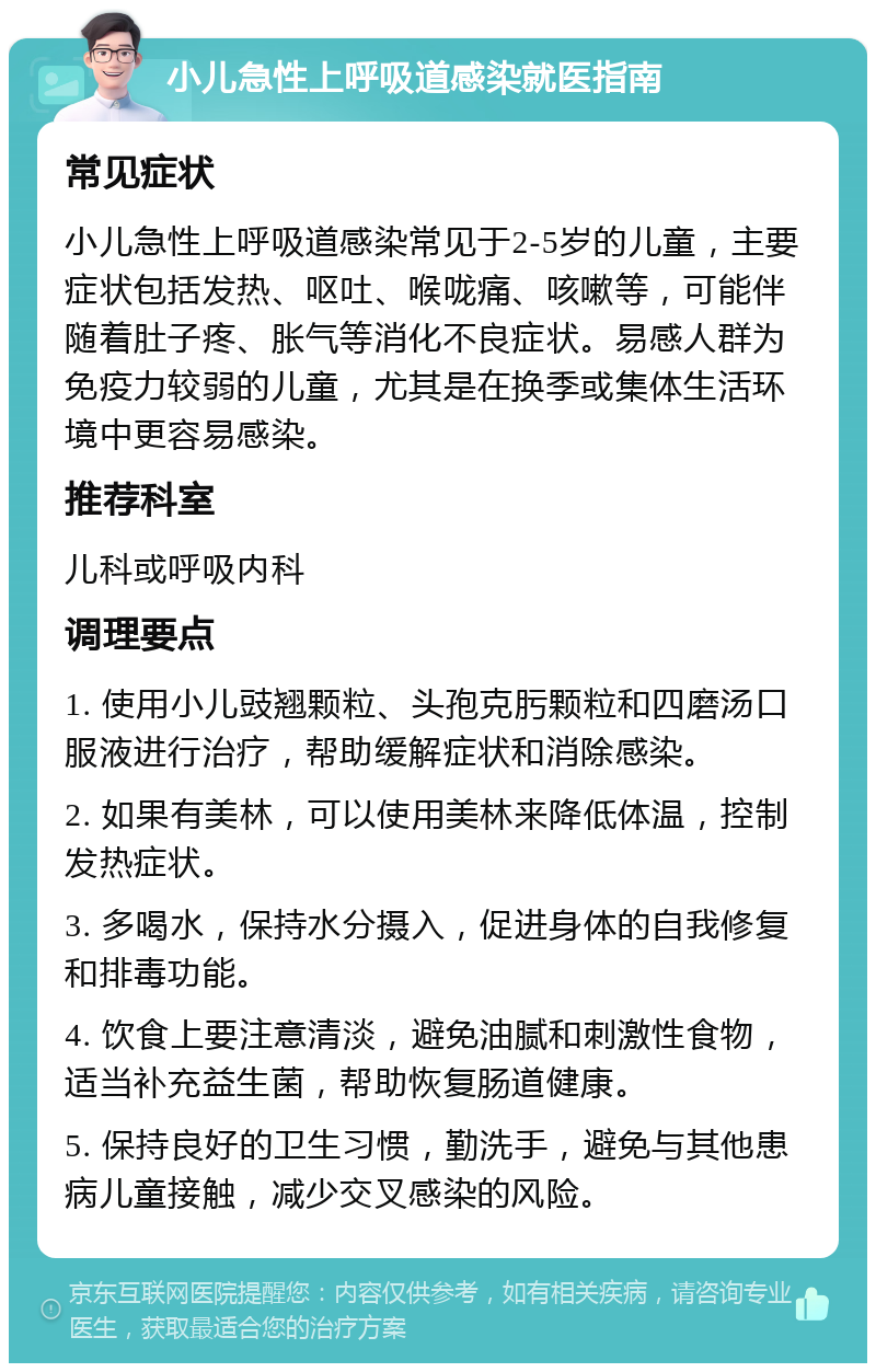 小儿急性上呼吸道感染就医指南 常见症状 小儿急性上呼吸道感染常见于2-5岁的儿童，主要症状包括发热、呕吐、喉咙痛、咳嗽等，可能伴随着肚子疼、胀气等消化不良症状。易感人群为免疫力较弱的儿童，尤其是在换季或集体生活环境中更容易感染。 推荐科室 儿科或呼吸内科 调理要点 1. 使用小儿豉翘颗粒、头孢克肟颗粒和四磨汤口服液进行治疗，帮助缓解症状和消除感染。 2. 如果有美林，可以使用美林来降低体温，控制发热症状。 3. 多喝水，保持水分摄入，促进身体的自我修复和排毒功能。 4. 饮食上要注意清淡，避免油腻和刺激性食物，适当补充益生菌，帮助恢复肠道健康。 5. 保持良好的卫生习惯，勤洗手，避免与其他患病儿童接触，减少交叉感染的风险。