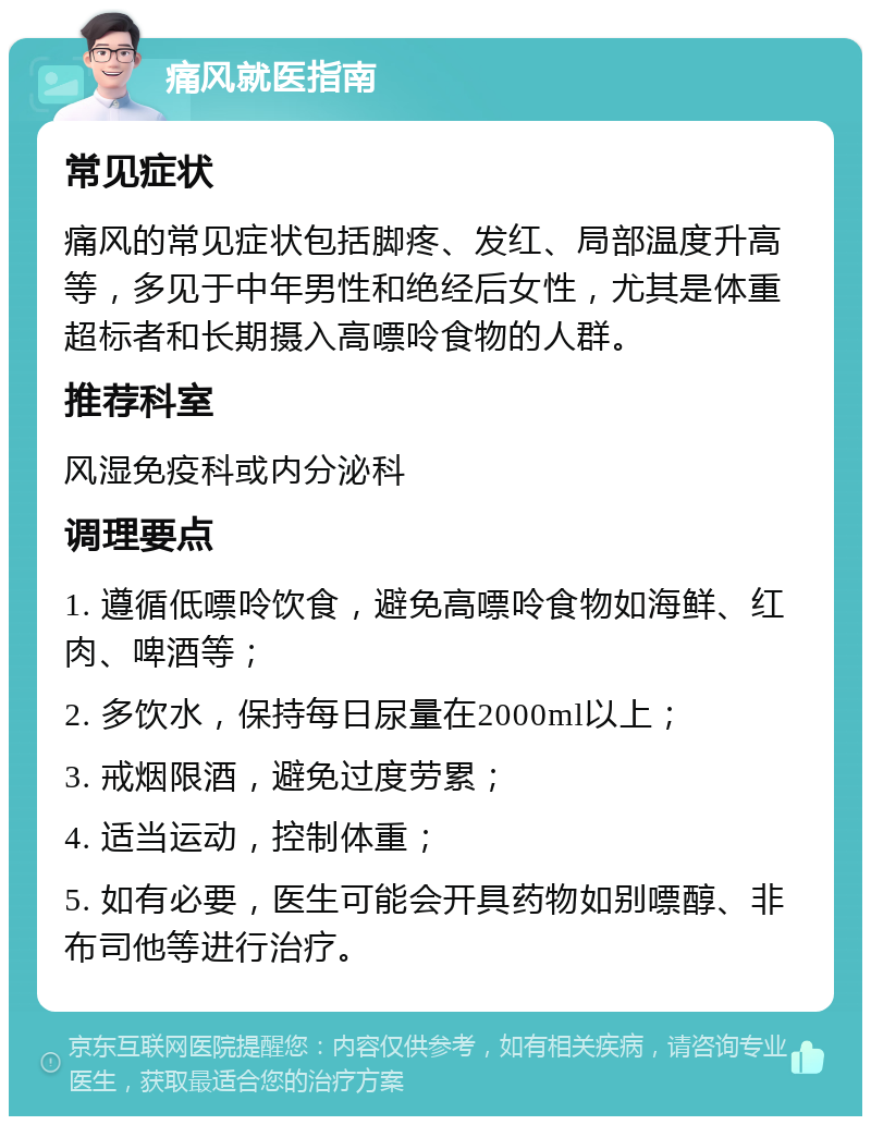 痛风就医指南 常见症状 痛风的常见症状包括脚疼、发红、局部温度升高等，多见于中年男性和绝经后女性，尤其是体重超标者和长期摄入高嘌呤食物的人群。 推荐科室 风湿免疫科或内分泌科 调理要点 1. 遵循低嘌呤饮食，避免高嘌呤食物如海鲜、红肉、啤酒等； 2. 多饮水，保持每日尿量在2000ml以上； 3. 戒烟限酒，避免过度劳累； 4. 适当运动，控制体重； 5. 如有必要，医生可能会开具药物如别嘌醇、非布司他等进行治疗。