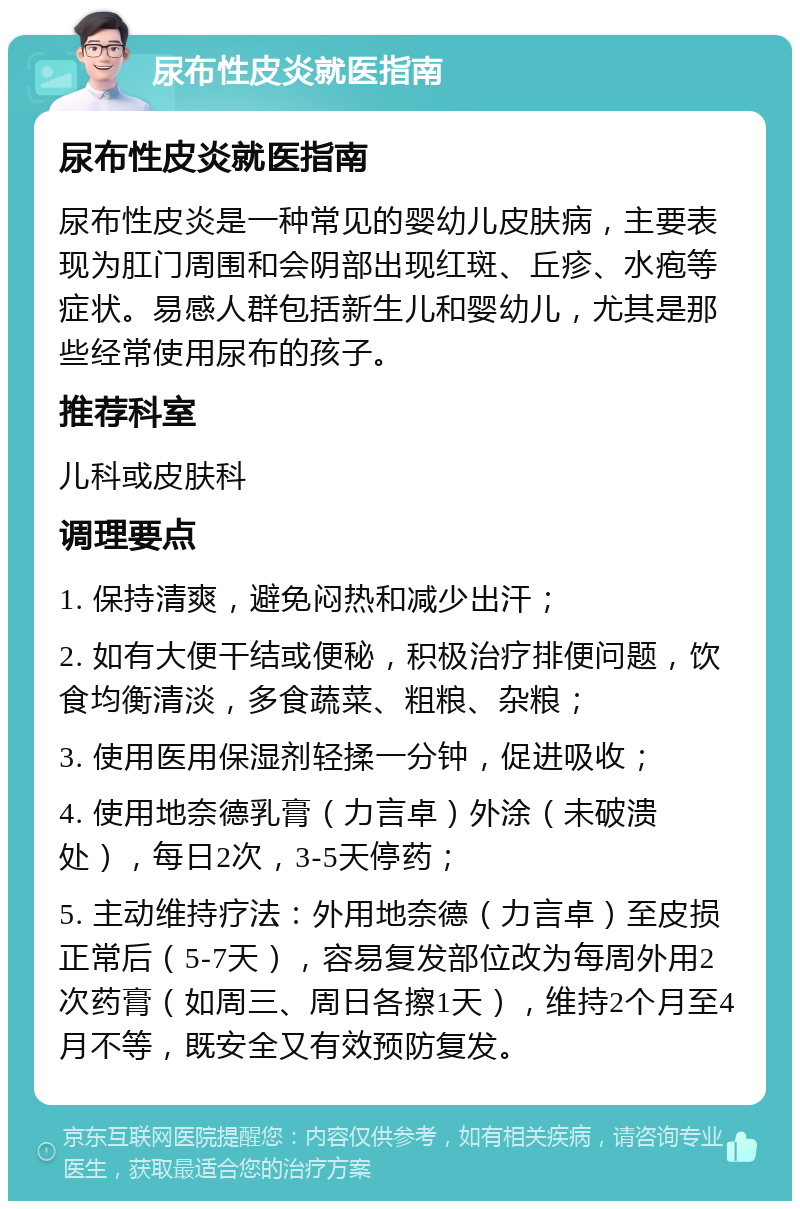 尿布性皮炎就医指南 尿布性皮炎就医指南 尿布性皮炎是一种常见的婴幼儿皮肤病，主要表现为肛门周围和会阴部出现红斑、丘疹、水疱等症状。易感人群包括新生儿和婴幼儿，尤其是那些经常使用尿布的孩子。 推荐科室 儿科或皮肤科 调理要点 1. 保持清爽，避免闷热和减少出汗； 2. 如有大便干结或便秘，积极治疗排便问题，饮食均衡清淡，多食蔬菜、粗粮、杂粮； 3. 使用医用保湿剂轻揉一分钟，促进吸收； 4. 使用地奈德乳膏（力言卓）外涂（未破溃处），每日2次，3-5天停药； 5. 主动维持疗法：外用地奈德（力言卓）至皮损正常后（5-7天），容易复发部位改为每周外用2次药膏（如周三、周日各擦1天），维持2个月至4月不等，既安全又有效预防复发。