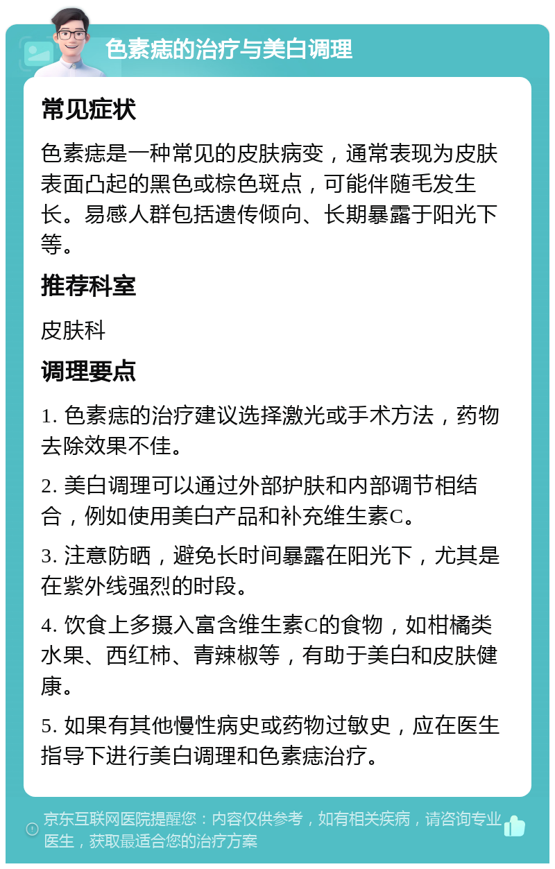 色素痣的治疗与美白调理 常见症状 色素痣是一种常见的皮肤病变，通常表现为皮肤表面凸起的黑色或棕色斑点，可能伴随毛发生长。易感人群包括遗传倾向、长期暴露于阳光下等。 推荐科室 皮肤科 调理要点 1. 色素痣的治疗建议选择激光或手术方法，药物去除效果不佳。 2. 美白调理可以通过外部护肤和内部调节相结合，例如使用美白产品和补充维生素C。 3. 注意防晒，避免长时间暴露在阳光下，尤其是在紫外线强烈的时段。 4. 饮食上多摄入富含维生素C的食物，如柑橘类水果、西红柿、青辣椒等，有助于美白和皮肤健康。 5. 如果有其他慢性病史或药物过敏史，应在医生指导下进行美白调理和色素痣治疗。