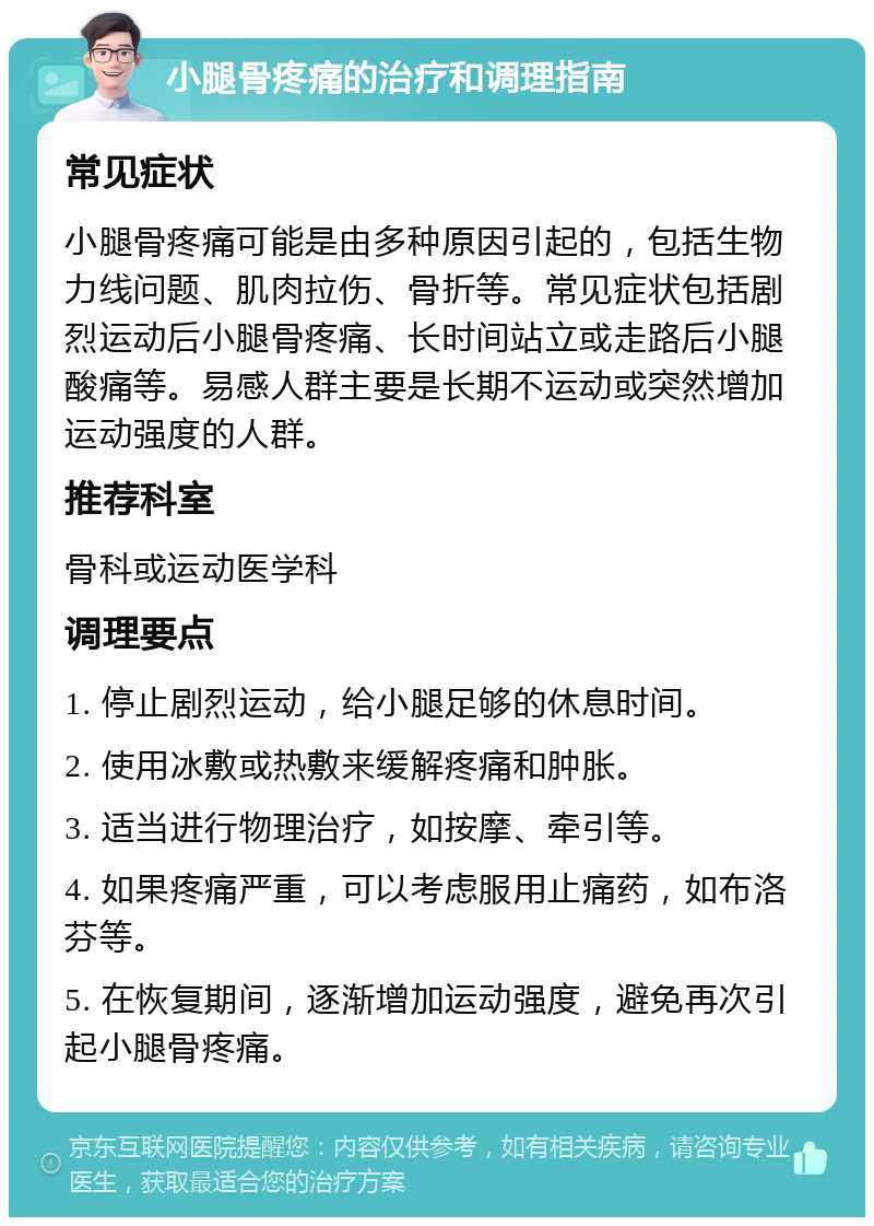 小腿骨疼痛的治疗和调理指南 常见症状 小腿骨疼痛可能是由多种原因引起的，包括生物力线问题、肌肉拉伤、骨折等。常见症状包括剧烈运动后小腿骨疼痛、长时间站立或走路后小腿酸痛等。易感人群主要是长期不运动或突然增加运动强度的人群。 推荐科室 骨科或运动医学科 调理要点 1. 停止剧烈运动，给小腿足够的休息时间。 2. 使用冰敷或热敷来缓解疼痛和肿胀。 3. 适当进行物理治疗，如按摩、牵引等。 4. 如果疼痛严重，可以考虑服用止痛药，如布洛芬等。 5. 在恢复期间，逐渐增加运动强度，避免再次引起小腿骨疼痛。