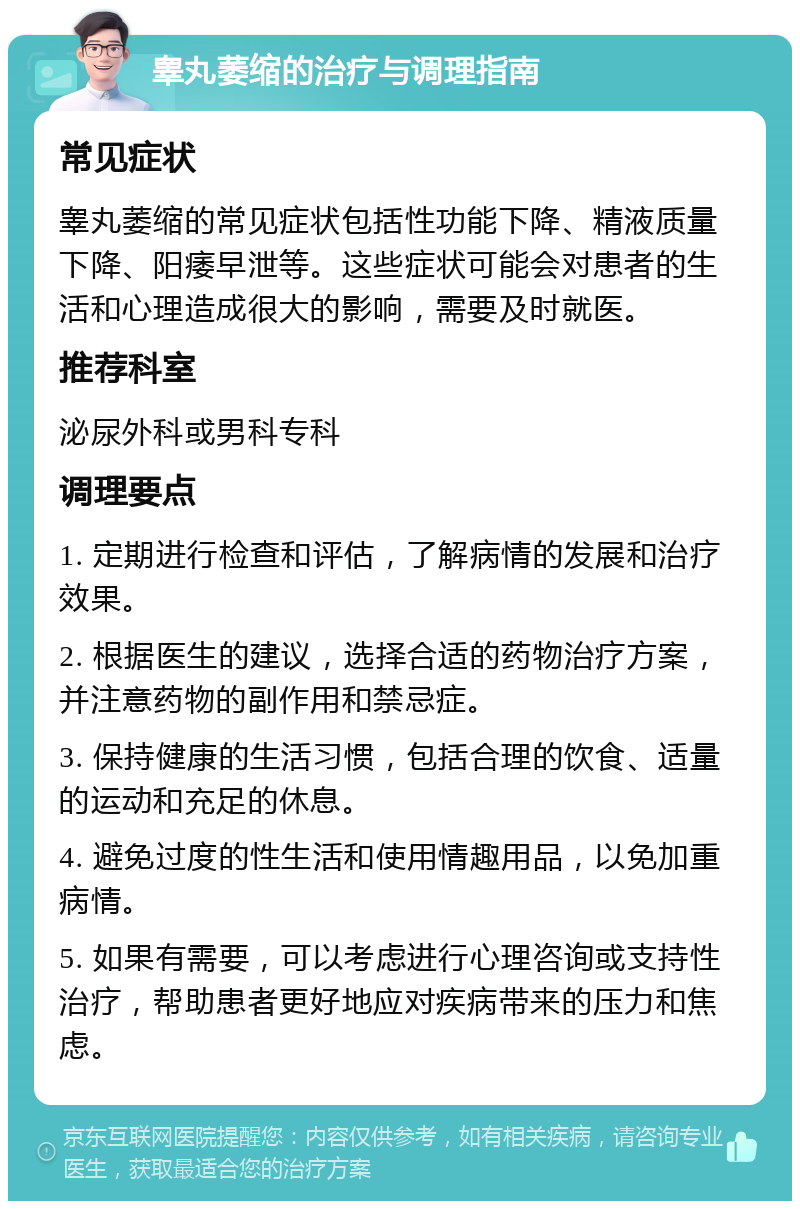 睾丸萎缩的治疗与调理指南 常见症状 睾丸萎缩的常见症状包括性功能下降、精液质量下降、阳痿早泄等。这些症状可能会对患者的生活和心理造成很大的影响，需要及时就医。 推荐科室 泌尿外科或男科专科 调理要点 1. 定期进行检查和评估，了解病情的发展和治疗效果。 2. 根据医生的建议，选择合适的药物治疗方案，并注意药物的副作用和禁忌症。 3. 保持健康的生活习惯，包括合理的饮食、适量的运动和充足的休息。 4. 避免过度的性生活和使用情趣用品，以免加重病情。 5. 如果有需要，可以考虑进行心理咨询或支持性治疗，帮助患者更好地应对疾病带来的压力和焦虑。