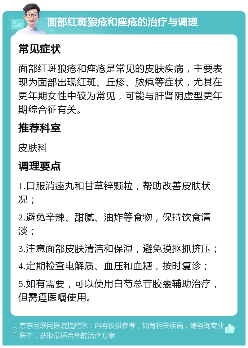 面部红斑狼疮和痤疮的治疗与调理 常见症状 面部红斑狼疮和痤疮是常见的皮肤疾病，主要表现为面部出现红斑、丘疹、脓疱等症状，尤其在更年期女性中较为常见，可能与肝肾阴虚型更年期综合征有关。 推荐科室 皮肤科 调理要点 1.口服消痤丸和甘草锌颗粒，帮助改善皮肤状况； 2.避免辛辣、甜腻、油炸等食物，保持饮食清淡； 3.注意面部皮肤清洁和保湿，避免摸抠抓挤压； 4.定期检查电解质、血压和血糖，按时复诊； 5.如有需要，可以使用白芍总苷胶囊辅助治疗，但需遵医嘱使用。