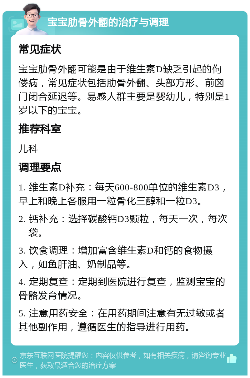 宝宝肋骨外翻的治疗与调理 常见症状 宝宝肋骨外翻可能是由于维生素D缺乏引起的佝偻病，常见症状包括肋骨外翻、头部方形、前囟门闭合延迟等。易感人群主要是婴幼儿，特别是1岁以下的宝宝。 推荐科室 儿科 调理要点 1. 维生素D补充：每天600-800单位的维生素D3，早上和晚上各服用一粒骨化三醇和一粒D3。 2. 钙补充：选择碳酸钙D3颗粒，每天一次，每次一袋。 3. 饮食调理：增加富含维生素D和钙的食物摄入，如鱼肝油、奶制品等。 4. 定期复查：定期到医院进行复查，监测宝宝的骨骼发育情况。 5. 注意用药安全：在用药期间注意有无过敏或者其他副作用，遵循医生的指导进行用药。