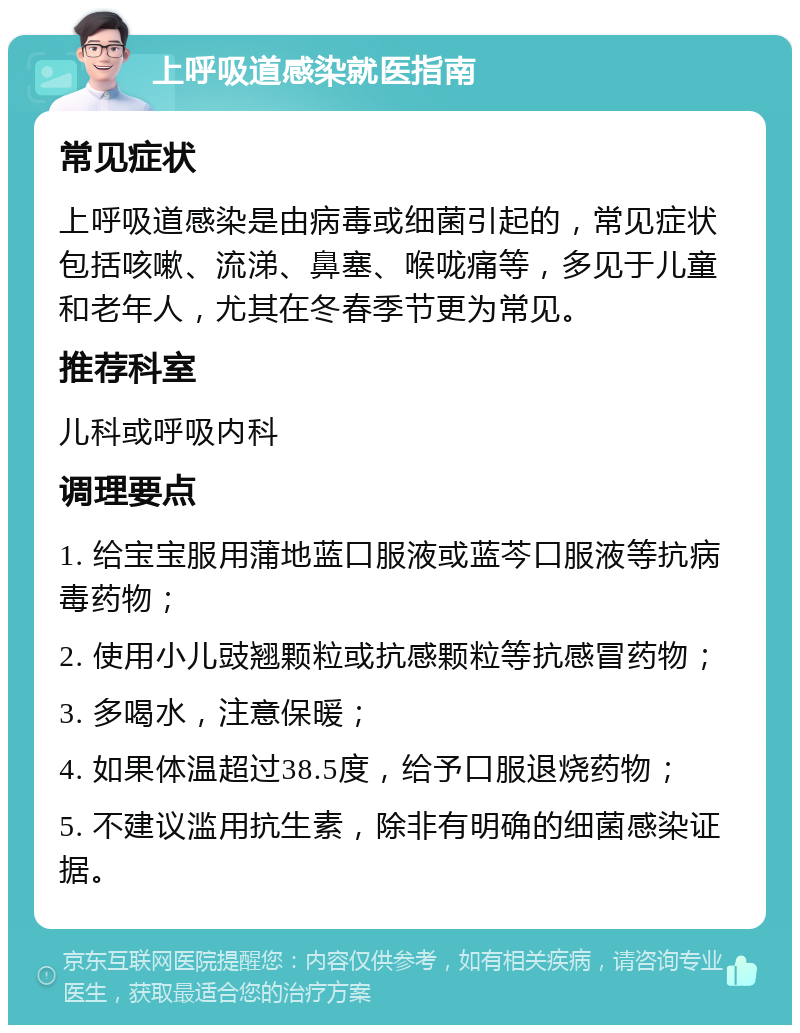 上呼吸道感染就医指南 常见症状 上呼吸道感染是由病毒或细菌引起的，常见症状包括咳嗽、流涕、鼻塞、喉咙痛等，多见于儿童和老年人，尤其在冬春季节更为常见。 推荐科室 儿科或呼吸内科 调理要点 1. 给宝宝服用蒲地蓝口服液或蓝芩口服液等抗病毒药物； 2. 使用小儿豉翘颗粒或抗感颗粒等抗感冒药物； 3. 多喝水，注意保暖； 4. 如果体温超过38.5度，给予口服退烧药物； 5. 不建议滥用抗生素，除非有明确的细菌感染证据。