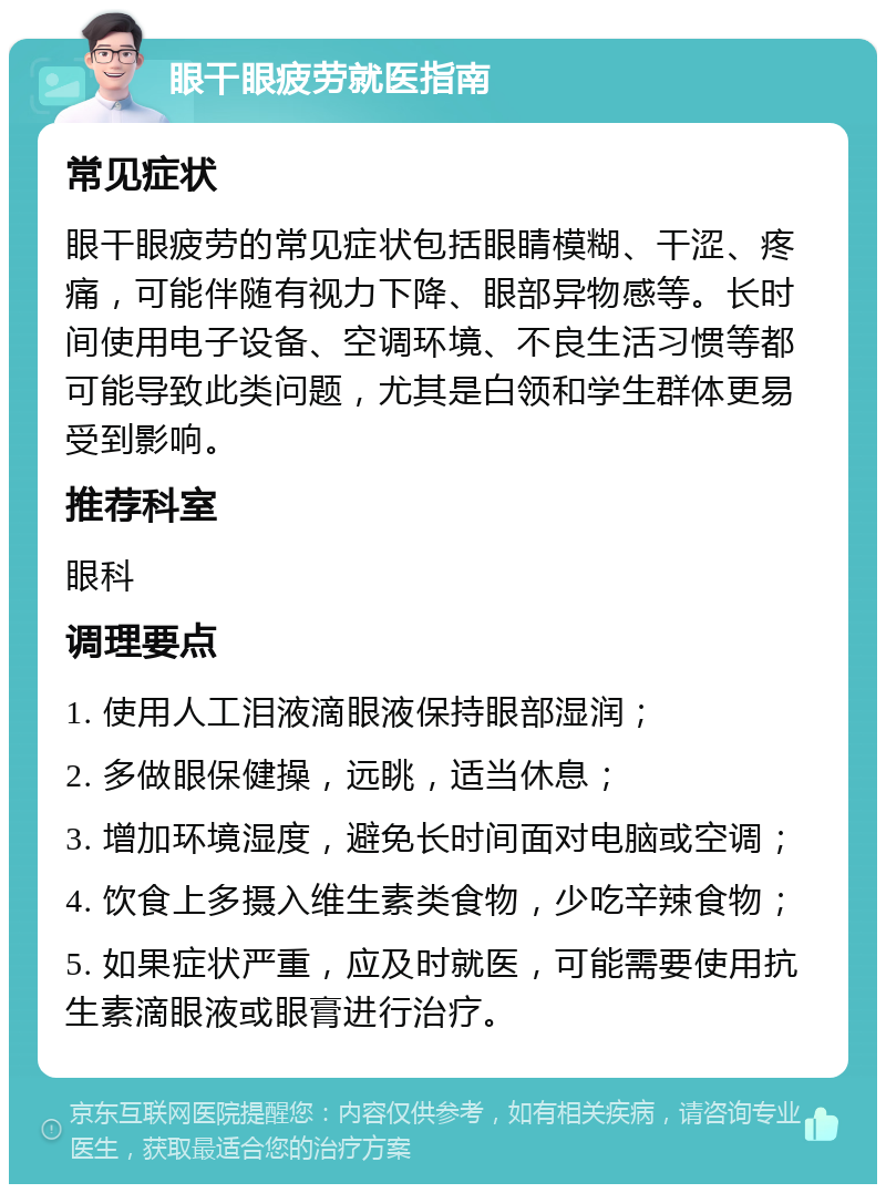 眼干眼疲劳就医指南 常见症状 眼干眼疲劳的常见症状包括眼睛模糊、干涩、疼痛，可能伴随有视力下降、眼部异物感等。长时间使用电子设备、空调环境、不良生活习惯等都可能导致此类问题，尤其是白领和学生群体更易受到影响。 推荐科室 眼科 调理要点 1. 使用人工泪液滴眼液保持眼部湿润； 2. 多做眼保健操，远眺，适当休息； 3. 增加环境湿度，避免长时间面对电脑或空调； 4. 饮食上多摄入维生素类食物，少吃辛辣食物； 5. 如果症状严重，应及时就医，可能需要使用抗生素滴眼液或眼膏进行治疗。