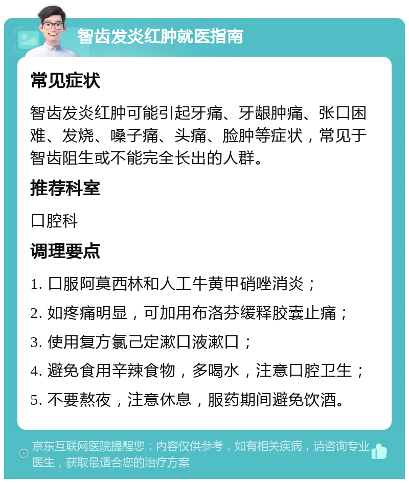 智齿发炎红肿就医指南 常见症状 智齿发炎红肿可能引起牙痛、牙龈肿痛、张口困难、发烧、嗓子痛、头痛、脸肿等症状，常见于智齿阻生或不能完全长出的人群。 推荐科室 口腔科 调理要点 1. 口服阿莫西林和人工牛黄甲硝唑消炎； 2. 如疼痛明显，可加用布洛芬缓释胶囊止痛； 3. 使用复方氯己定漱口液漱口； 4. 避免食用辛辣食物，多喝水，注意口腔卫生； 5. 不要熬夜，注意休息，服药期间避免饮酒。