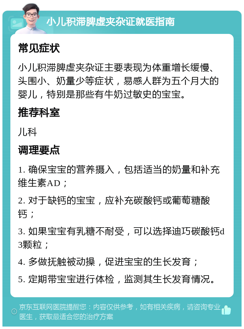 小儿积滞脾虚夹杂证就医指南 常见症状 小儿积滞脾虚夹杂证主要表现为体重增长缓慢、头围小、奶量少等症状，易感人群为五个月大的婴儿，特别是那些有牛奶过敏史的宝宝。 推荐科室 儿科 调理要点 1. 确保宝宝的营养摄入，包括适当的奶量和补充维生素AD； 2. 对于缺钙的宝宝，应补充碳酸钙或葡萄糖酸钙； 3. 如果宝宝有乳糖不耐受，可以选择迪巧碳酸钙d3颗粒； 4. 多做抚触被动操，促进宝宝的生长发育； 5. 定期带宝宝进行体检，监测其生长发育情况。