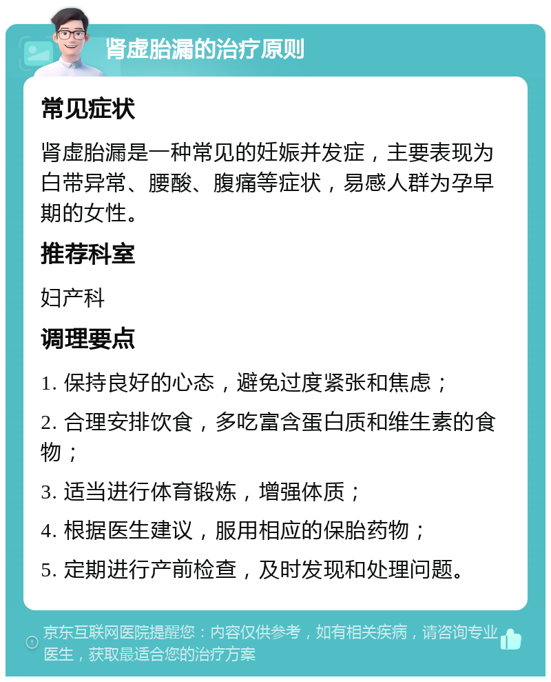 肾虚胎漏的治疗原则 常见症状 肾虚胎漏是一种常见的妊娠并发症，主要表现为白带异常、腰酸、腹痛等症状，易感人群为孕早期的女性。 推荐科室 妇产科 调理要点 1. 保持良好的心态，避免过度紧张和焦虑； 2. 合理安排饮食，多吃富含蛋白质和维生素的食物； 3. 适当进行体育锻炼，增强体质； 4. 根据医生建议，服用相应的保胎药物； 5. 定期进行产前检查，及时发现和处理问题。