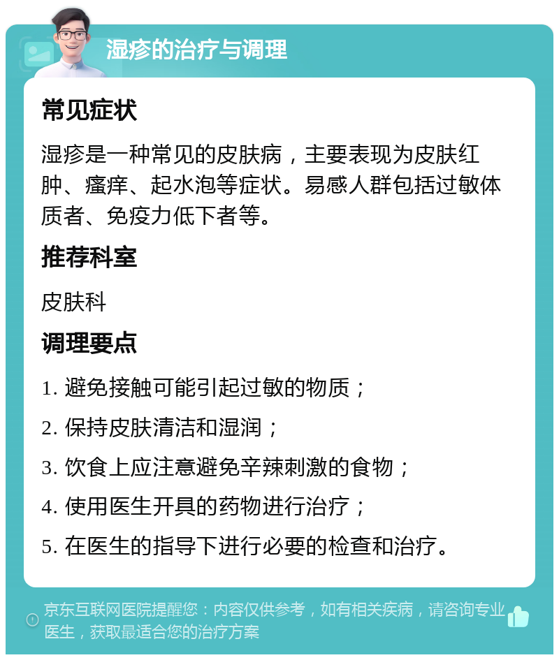 湿疹的治疗与调理 常见症状 湿疹是一种常见的皮肤病，主要表现为皮肤红肿、瘙痒、起水泡等症状。易感人群包括过敏体质者、免疫力低下者等。 推荐科室 皮肤科 调理要点 1. 避免接触可能引起过敏的物质； 2. 保持皮肤清洁和湿润； 3. 饮食上应注意避免辛辣刺激的食物； 4. 使用医生开具的药物进行治疗； 5. 在医生的指导下进行必要的检查和治疗。