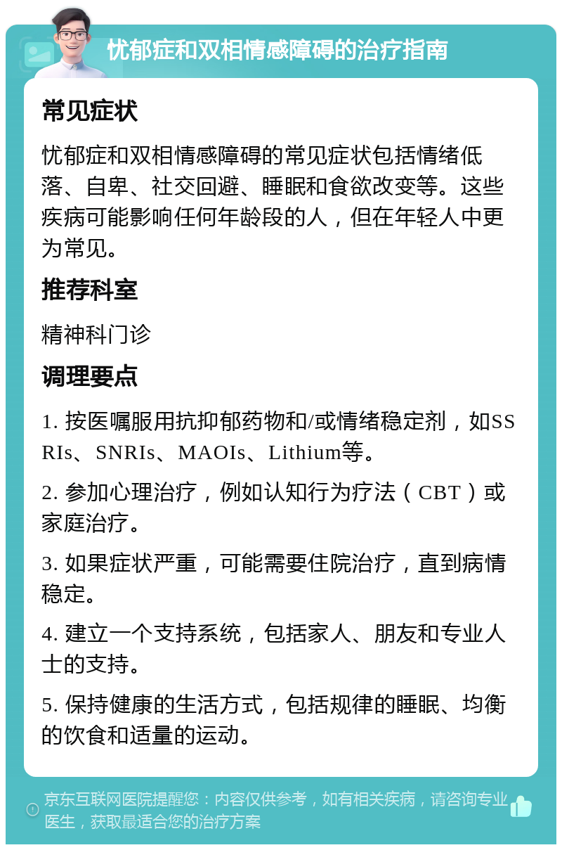 忧郁症和双相情感障碍的治疗指南 常见症状 忧郁症和双相情感障碍的常见症状包括情绪低落、自卑、社交回避、睡眠和食欲改变等。这些疾病可能影响任何年龄段的人，但在年轻人中更为常见。 推荐科室 精神科门诊 调理要点 1. 按医嘱服用抗抑郁药物和/或情绪稳定剂，如SSRIs、SNRIs、MAOIs、Lithium等。 2. 参加心理治疗，例如认知行为疗法（CBT）或家庭治疗。 3. 如果症状严重，可能需要住院治疗，直到病情稳定。 4. 建立一个支持系统，包括家人、朋友和专业人士的支持。 5. 保持健康的生活方式，包括规律的睡眠、均衡的饮食和适量的运动。