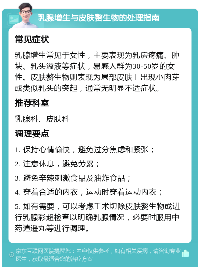 乳腺增生与皮肤赘生物的处理指南 常见症状 乳腺增生常见于女性，主要表现为乳房疼痛、肿块、乳头溢液等症状，易感人群为30-50岁的女性。皮肤赘生物则表现为局部皮肤上出现小肉芽或类似乳头的突起，通常无明显不适症状。 推荐科室 乳腺科、皮肤科 调理要点 1. 保持心情愉快，避免过分焦虑和紧张； 2. 注意休息，避免劳累； 3. 避免辛辣刺激食品及油炸食品； 4. 穿着合适的内衣，运动时穿着运动内衣； 5. 如有需要，可以考虑手术切除皮肤赘生物或进行乳腺彩超检查以明确乳腺情况，必要时服用中药逍遥丸等进行调理。