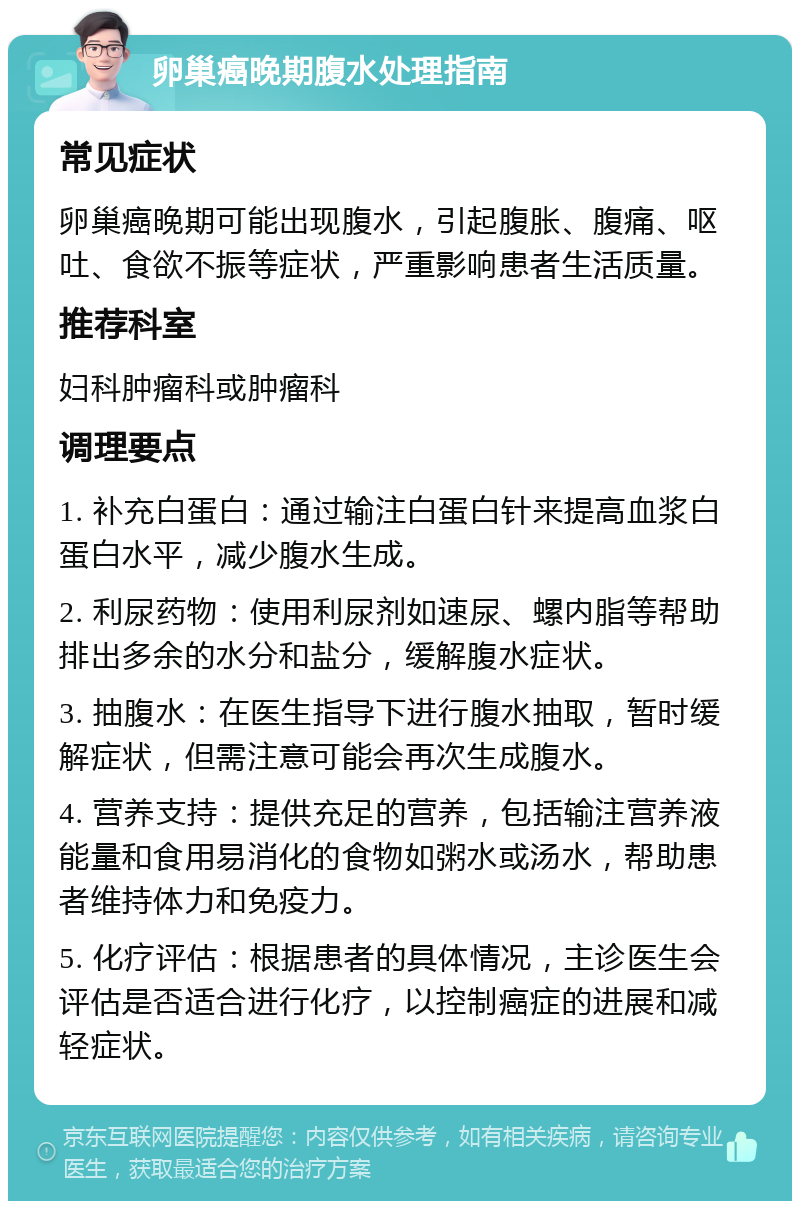 卵巢癌晚期腹水处理指南 常见症状 卵巢癌晚期可能出现腹水，引起腹胀、腹痛、呕吐、食欲不振等症状，严重影响患者生活质量。 推荐科室 妇科肿瘤科或肿瘤科 调理要点 1. 补充白蛋白：通过输注白蛋白针来提高血浆白蛋白水平，减少腹水生成。 2. 利尿药物：使用利尿剂如速尿、螺内脂等帮助排出多余的水分和盐分，缓解腹水症状。 3. 抽腹水：在医生指导下进行腹水抽取，暂时缓解症状，但需注意可能会再次生成腹水。 4. 营养支持：提供充足的营养，包括输注营养液能量和食用易消化的食物如粥水或汤水，帮助患者维持体力和免疫力。 5. 化疗评估：根据患者的具体情况，主诊医生会评估是否适合进行化疗，以控制癌症的进展和减轻症状。