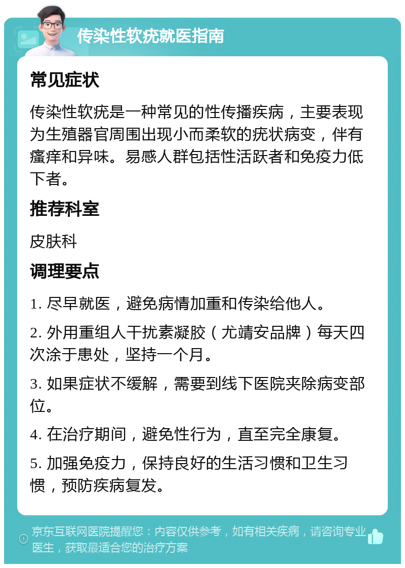 传染性软疣就医指南 常见症状 传染性软疣是一种常见的性传播疾病，主要表现为生殖器官周围出现小而柔软的疣状病变，伴有瘙痒和异味。易感人群包括性活跃者和免疫力低下者。 推荐科室 皮肤科 调理要点 1. 尽早就医，避免病情加重和传染给他人。 2. 外用重组人干扰素凝胶（尤靖安品牌）每天四次涂于患处，坚持一个月。 3. 如果症状不缓解，需要到线下医院夹除病变部位。 4. 在治疗期间，避免性行为，直至完全康复。 5. 加强免疫力，保持良好的生活习惯和卫生习惯，预防疾病复发。