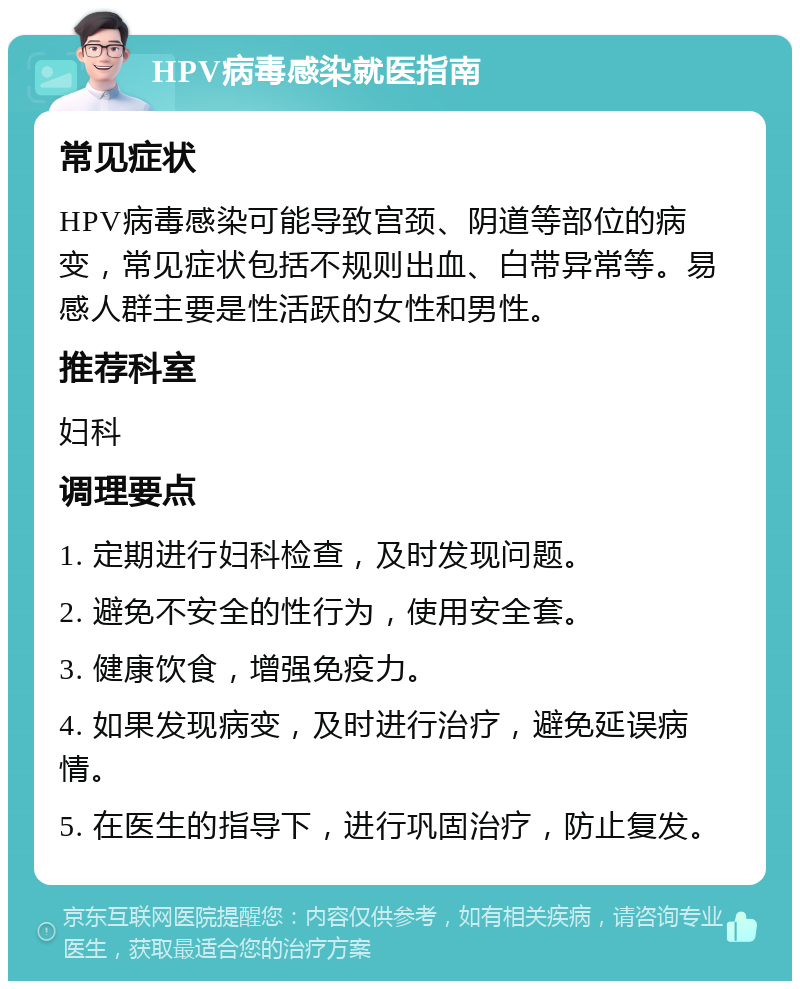 HPV病毒感染就医指南 常见症状 HPV病毒感染可能导致宫颈、阴道等部位的病变，常见症状包括不规则出血、白带异常等。易感人群主要是性活跃的女性和男性。 推荐科室 妇科 调理要点 1. 定期进行妇科检查，及时发现问题。 2. 避免不安全的性行为，使用安全套。 3. 健康饮食，增强免疫力。 4. 如果发现病变，及时进行治疗，避免延误病情。 5. 在医生的指导下，进行巩固治疗，防止复发。