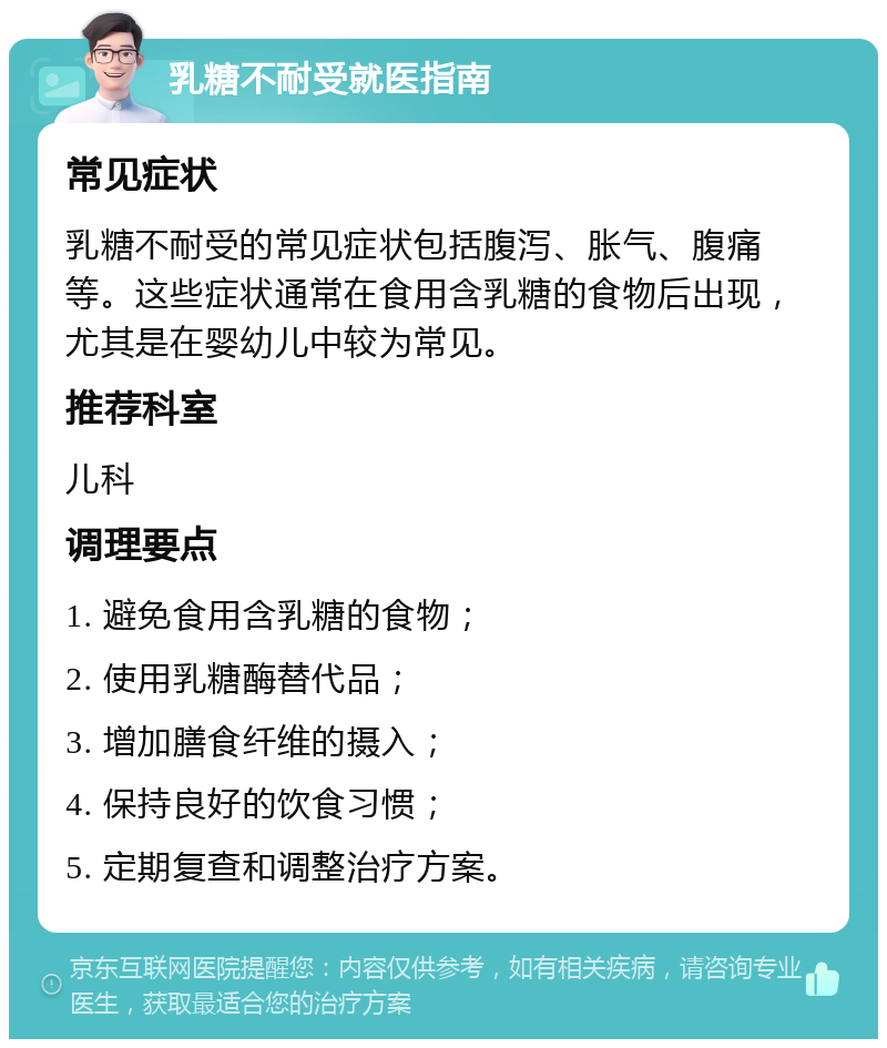 乳糖不耐受就医指南 常见症状 乳糖不耐受的常见症状包括腹泻、胀气、腹痛等。这些症状通常在食用含乳糖的食物后出现，尤其是在婴幼儿中较为常见。 推荐科室 儿科 调理要点 1. 避免食用含乳糖的食物； 2. 使用乳糖酶替代品； 3. 增加膳食纤维的摄入； 4. 保持良好的饮食习惯； 5. 定期复查和调整治疗方案。