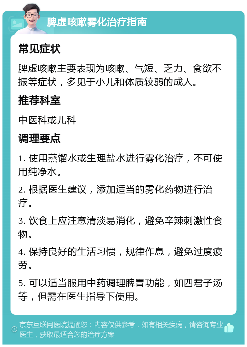 脾虚咳嗽雾化治疗指南 常见症状 脾虚咳嗽主要表现为咳嗽、气短、乏力、食欲不振等症状，多见于小儿和体质较弱的成人。 推荐科室 中医科或儿科 调理要点 1. 使用蒸馏水或生理盐水进行雾化治疗，不可使用纯净水。 2. 根据医生建议，添加适当的雾化药物进行治疗。 3. 饮食上应注意清淡易消化，避免辛辣刺激性食物。 4. 保持良好的生活习惯，规律作息，避免过度疲劳。 5. 可以适当服用中药调理脾胃功能，如四君子汤等，但需在医生指导下使用。