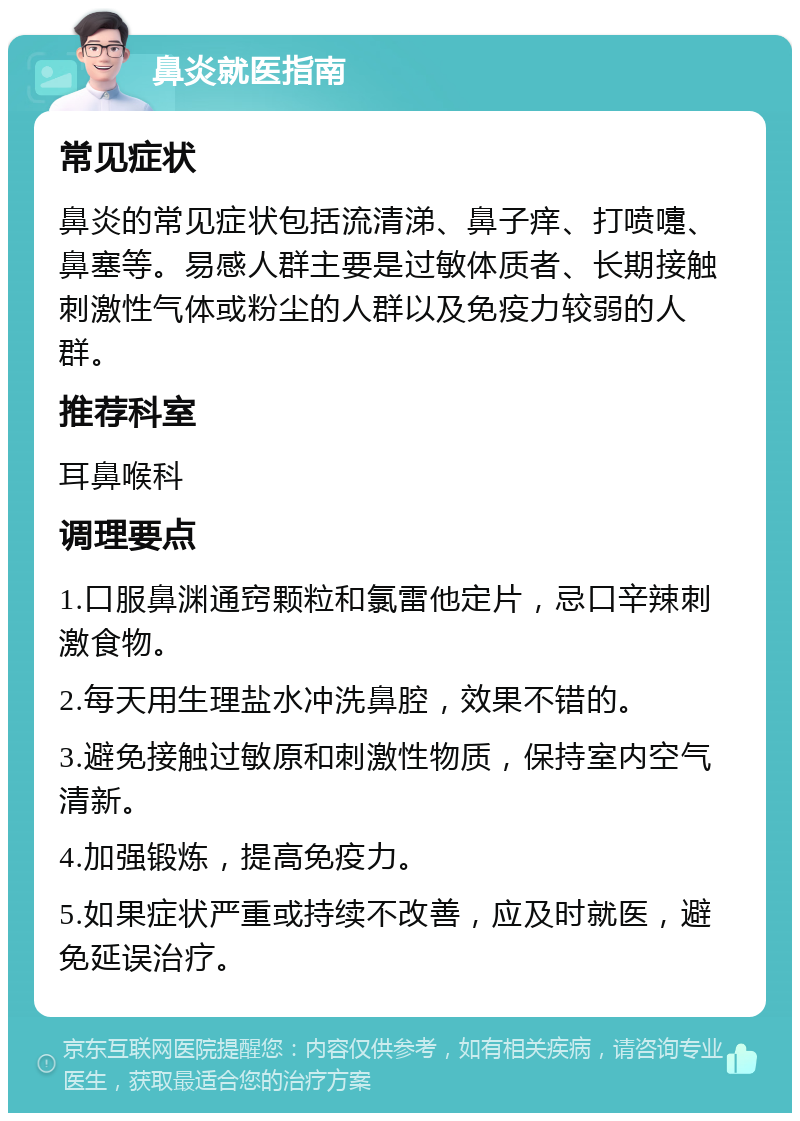 鼻炎就医指南 常见症状 鼻炎的常见症状包括流清涕、鼻子痒、打喷嚏、鼻塞等。易感人群主要是过敏体质者、长期接触刺激性气体或粉尘的人群以及免疫力较弱的人群。 推荐科室 耳鼻喉科 调理要点 1.口服鼻渊通窍颗粒和氯雷他定片，忌口辛辣刺激食物。 2.每天用生理盐水冲洗鼻腔，效果不错的。 3.避免接触过敏原和刺激性物质，保持室内空气清新。 4.加强锻炼，提高免疫力。 5.如果症状严重或持续不改善，应及时就医，避免延误治疗。