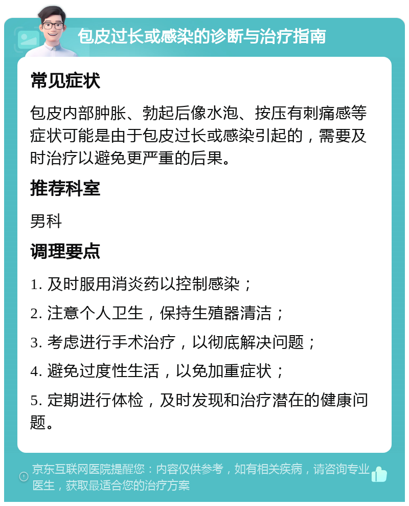 包皮过长或感染的诊断与治疗指南 常见症状 包皮内部肿胀、勃起后像水泡、按压有刺痛感等症状可能是由于包皮过长或感染引起的，需要及时治疗以避免更严重的后果。 推荐科室 男科 调理要点 1. 及时服用消炎药以控制感染； 2. 注意个人卫生，保持生殖器清洁； 3. 考虑进行手术治疗，以彻底解决问题； 4. 避免过度性生活，以免加重症状； 5. 定期进行体检，及时发现和治疗潜在的健康问题。