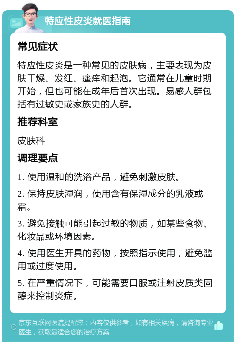 特应性皮炎就医指南 常见症状 特应性皮炎是一种常见的皮肤病，主要表现为皮肤干燥、发红、瘙痒和起泡。它通常在儿童时期开始，但也可能在成年后首次出现。易感人群包括有过敏史或家族史的人群。 推荐科室 皮肤科 调理要点 1. 使用温和的洗浴产品，避免刺激皮肤。 2. 保持皮肤湿润，使用含有保湿成分的乳液或霜。 3. 避免接触可能引起过敏的物质，如某些食物、化妆品或环境因素。 4. 使用医生开具的药物，按照指示使用，避免滥用或过度使用。 5. 在严重情况下，可能需要口服或注射皮质类固醇来控制炎症。