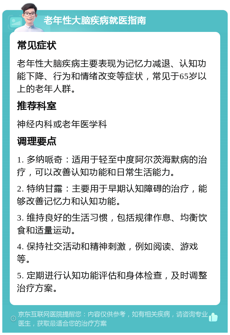 老年性大脑疾病就医指南 常见症状 老年性大脑疾病主要表现为记忆力减退、认知功能下降、行为和情绪改变等症状，常见于65岁以上的老年人群。 推荐科室 神经内科或老年医学科 调理要点 1. 多纳哌奇：适用于轻至中度阿尔茨海默病的治疗，可以改善认知功能和日常生活能力。 2. 特纳甘露：主要用于早期认知障碍的治疗，能够改善记忆力和认知功能。 3. 维持良好的生活习惯，包括规律作息、均衡饮食和适量运动。 4. 保持社交活动和精神刺激，例如阅读、游戏等。 5. 定期进行认知功能评估和身体检查，及时调整治疗方案。