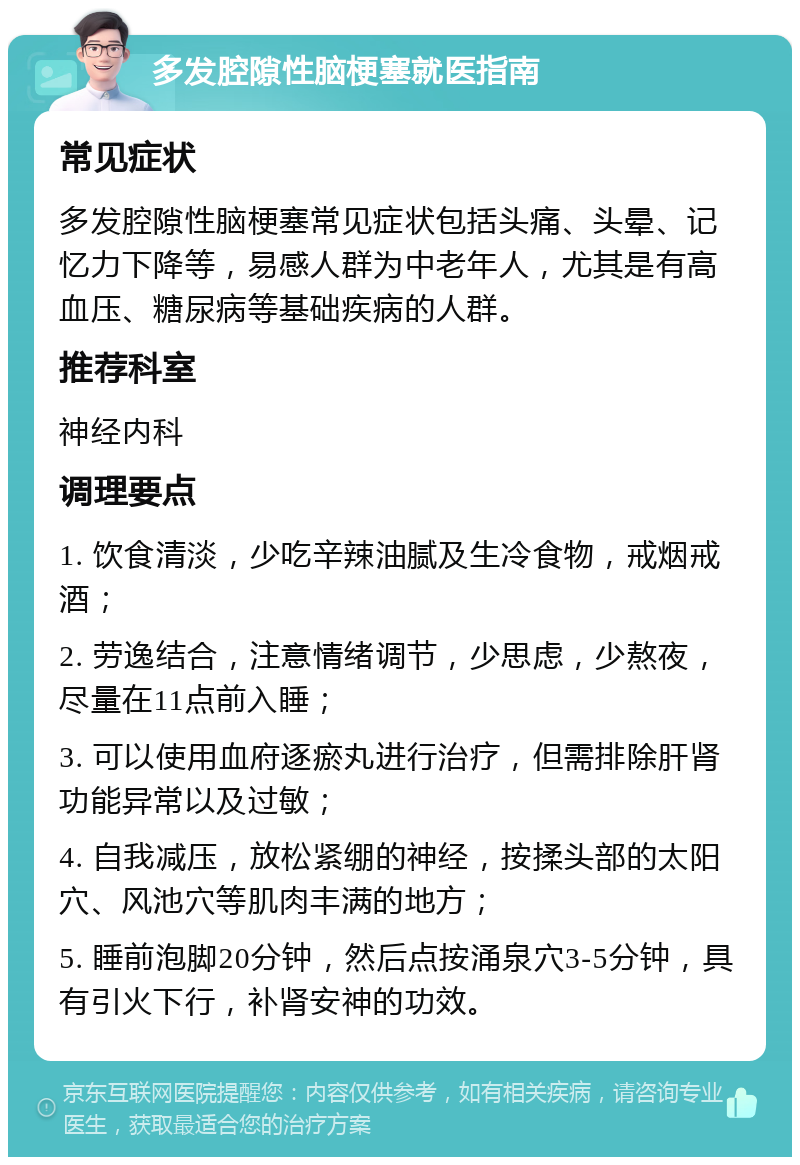 多发腔隙性脑梗塞就医指南 常见症状 多发腔隙性脑梗塞常见症状包括头痛、头晕、记忆力下降等，易感人群为中老年人，尤其是有高血压、糖尿病等基础疾病的人群。 推荐科室 神经内科 调理要点 1. 饮食清淡，少吃辛辣油腻及生冷食物，戒烟戒酒； 2. 劳逸结合，注意情绪调节，少思虑，少熬夜，尽量在11点前入睡； 3. 可以使用血府逐瘀丸进行治疗，但需排除肝肾功能异常以及过敏； 4. 自我减压，放松紧绷的神经，按揉头部的太阳穴、风池穴等肌肉丰满的地方； 5. 睡前泡脚20分钟，然后点按涌泉穴3-5分钟，具有引火下行，补肾安神的功效。