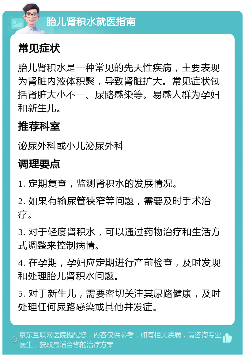 胎儿肾积水就医指南 常见症状 胎儿肾积水是一种常见的先天性疾病，主要表现为肾脏内液体积聚，导致肾脏扩大。常见症状包括肾脏大小不一、尿路感染等。易感人群为孕妇和新生儿。 推荐科室 泌尿外科或小儿泌尿外科 调理要点 1. 定期复查，监测肾积水的发展情况。 2. 如果有输尿管狭窄等问题，需要及时手术治疗。 3. 对于轻度肾积水，可以通过药物治疗和生活方式调整来控制病情。 4. 在孕期，孕妇应定期进行产前检查，及时发现和处理胎儿肾积水问题。 5. 对于新生儿，需要密切关注其尿路健康，及时处理任何尿路感染或其他并发症。