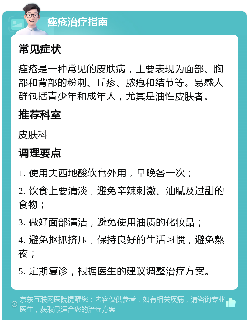 痤疮治疗指南 常见症状 痤疮是一种常见的皮肤病，主要表现为面部、胸部和背部的粉刺、丘疹、脓疱和结节等。易感人群包括青少年和成年人，尤其是油性皮肤者。 推荐科室 皮肤科 调理要点 1. 使用夫西地酸软膏外用，早晚各一次； 2. 饮食上要清淡，避免辛辣刺激、油腻及过甜的食物； 3. 做好面部清洁，避免使用油质的化妆品； 4. 避免抠抓挤压，保持良好的生活习惯，避免熬夜； 5. 定期复诊，根据医生的建议调整治疗方案。