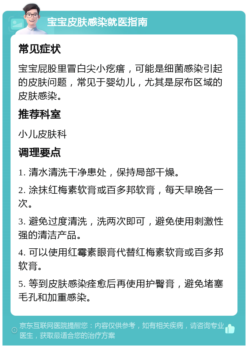 宝宝皮肤感染就医指南 常见症状 宝宝屁股里冒白尖小疙瘩，可能是细菌感染引起的皮肤问题，常见于婴幼儿，尤其是尿布区域的皮肤感染。 推荐科室 小儿皮肤科 调理要点 1. 清水清洗干净患处，保持局部干燥。 2. 涂抹红梅素软膏或百多邦软膏，每天早晚各一次。 3. 避免过度清洗，洗两次即可，避免使用刺激性强的清洁产品。 4. 可以使用红霉素眼膏代替红梅素软膏或百多邦软膏。 5. 等到皮肤感染痊愈后再使用护臀膏，避免堵塞毛孔和加重感染。