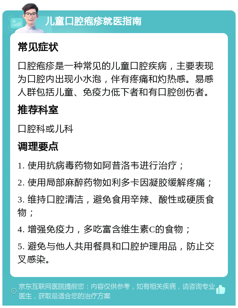 儿童口腔疱疹就医指南 常见症状 口腔疱疹是一种常见的儿童口腔疾病，主要表现为口腔内出现小水泡，伴有疼痛和灼热感。易感人群包括儿童、免疫力低下者和有口腔创伤者。 推荐科室 口腔科或儿科 调理要点 1. 使用抗病毒药物如阿昔洛韦进行治疗； 2. 使用局部麻醉药物如利多卡因凝胶缓解疼痛； 3. 维持口腔清洁，避免食用辛辣、酸性或硬质食物； 4. 增强免疫力，多吃富含维生素C的食物； 5. 避免与他人共用餐具和口腔护理用品，防止交叉感染。