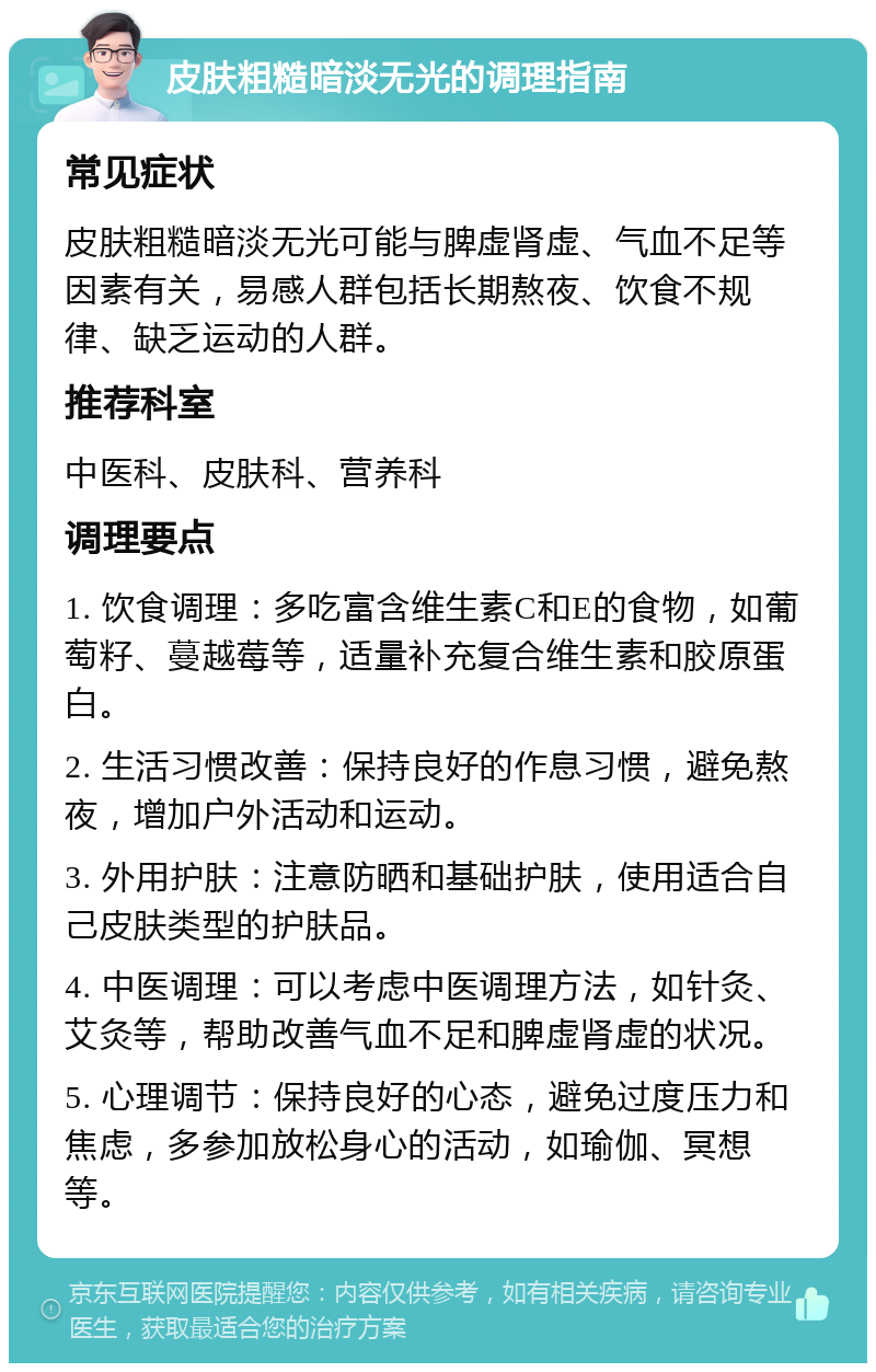 皮肤粗糙暗淡无光的调理指南 常见症状 皮肤粗糙暗淡无光可能与脾虚肾虚、气血不足等因素有关，易感人群包括长期熬夜、饮食不规律、缺乏运动的人群。 推荐科室 中医科、皮肤科、营养科 调理要点 1. 饮食调理：多吃富含维生素C和E的食物，如葡萄籽、蔓越莓等，适量补充复合维生素和胶原蛋白。 2. 生活习惯改善：保持良好的作息习惯，避免熬夜，增加户外活动和运动。 3. 外用护肤：注意防晒和基础护肤，使用适合自己皮肤类型的护肤品。 4. 中医调理：可以考虑中医调理方法，如针灸、艾灸等，帮助改善气血不足和脾虚肾虚的状况。 5. 心理调节：保持良好的心态，避免过度压力和焦虑，多参加放松身心的活动，如瑜伽、冥想等。