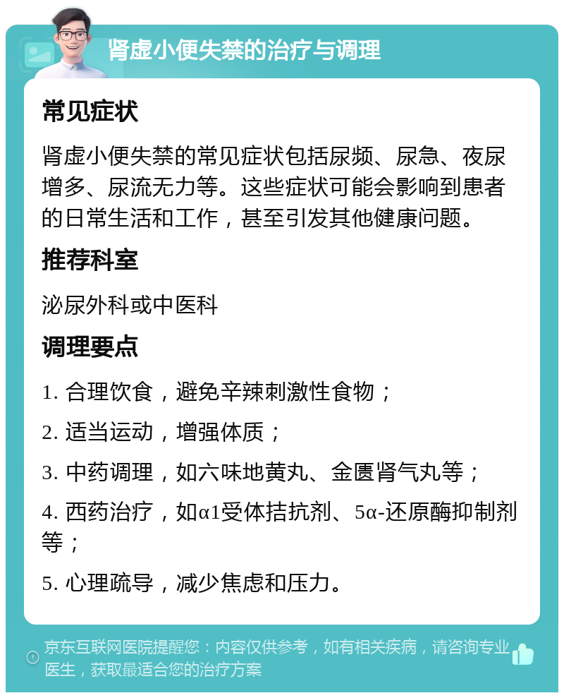 肾虚小便失禁的治疗与调理 常见症状 肾虚小便失禁的常见症状包括尿频、尿急、夜尿增多、尿流无力等。这些症状可能会影响到患者的日常生活和工作，甚至引发其他健康问题。 推荐科室 泌尿外科或中医科 调理要点 1. 合理饮食，避免辛辣刺激性食物； 2. 适当运动，增强体质； 3. 中药调理，如六味地黄丸、金匮肾气丸等； 4. 西药治疗，如α1受体拮抗剂、5α-还原酶抑制剂等； 5. 心理疏导，减少焦虑和压力。