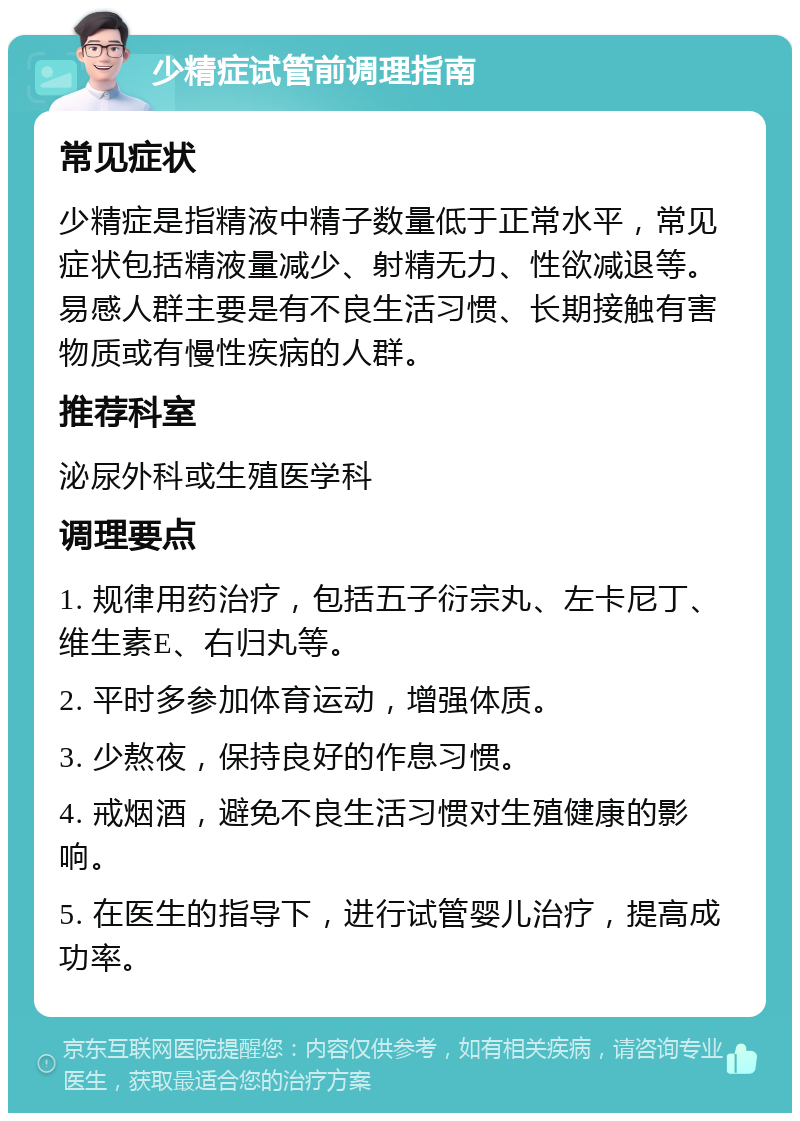 少精症试管前调理指南 常见症状 少精症是指精液中精子数量低于正常水平，常见症状包括精液量减少、射精无力、性欲减退等。易感人群主要是有不良生活习惯、长期接触有害物质或有慢性疾病的人群。 推荐科室 泌尿外科或生殖医学科 调理要点 1. 规律用药治疗，包括五子衍宗丸、左卡尼丁、维生素E、右归丸等。 2. 平时多参加体育运动，增强体质。 3. 少熬夜，保持良好的作息习惯。 4. 戒烟酒，避免不良生活习惯对生殖健康的影响。 5. 在医生的指导下，进行试管婴儿治疗，提高成功率。