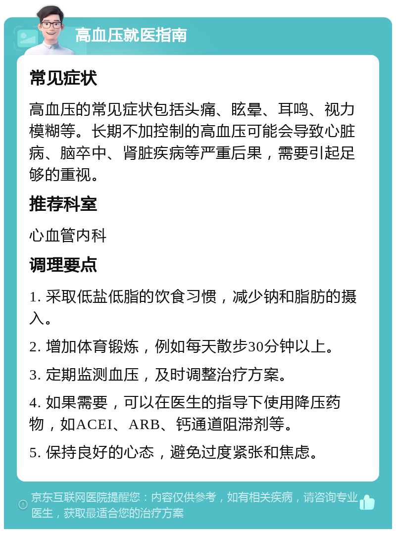 高血压就医指南 常见症状 高血压的常见症状包括头痛、眩晕、耳鸣、视力模糊等。长期不加控制的高血压可能会导致心脏病、脑卒中、肾脏疾病等严重后果，需要引起足够的重视。 推荐科室 心血管内科 调理要点 1. 采取低盐低脂的饮食习惯，减少钠和脂肪的摄入。 2. 增加体育锻炼，例如每天散步30分钟以上。 3. 定期监测血压，及时调整治疗方案。 4. 如果需要，可以在医生的指导下使用降压药物，如ACEI、ARB、钙通道阻滞剂等。 5. 保持良好的心态，避免过度紧张和焦虑。