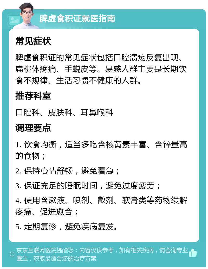 脾虚食积证就医指南 常见症状 脾虚食积证的常见症状包括口腔溃疡反复出现、扁桃体疼痛、手蜕皮等。易感人群主要是长期饮食不规律、生活习惯不健康的人群。 推荐科室 口腔科、皮肤科、耳鼻喉科 调理要点 1. 饮食均衡，适当多吃含核黄素丰富、含锌量高的食物； 2. 保持心情舒畅，避免着急； 3. 保证充足的睡眠时间，避免过度疲劳； 4. 使用含漱液、喷剂、散剂、软膏类等药物缓解疼痛、促进愈合； 5. 定期复诊，避免疾病复发。