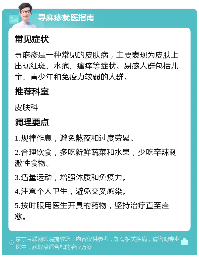 寻麻疹就医指南 常见症状 寻麻疹是一种常见的皮肤病，主要表现为皮肤上出现红斑、水疱、瘙痒等症状。易感人群包括儿童、青少年和免疫力较弱的人群。 推荐科室 皮肤科 调理要点 1.规律作息，避免熬夜和过度劳累。 2.合理饮食，多吃新鲜蔬菜和水果，少吃辛辣刺激性食物。 3.适量运动，增强体质和免疫力。 4.注意个人卫生，避免交叉感染。 5.按时服用医生开具的药物，坚持治疗直至痊愈。