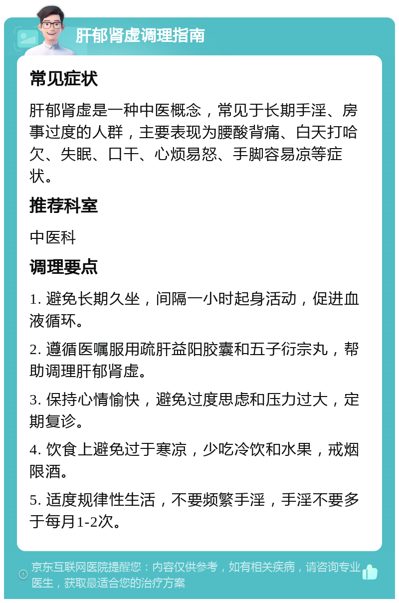 肝郁肾虚调理指南 常见症状 肝郁肾虚是一种中医概念，常见于长期手淫、房事过度的人群，主要表现为腰酸背痛、白天打哈欠、失眠、口干、心烦易怒、手脚容易凉等症状。 推荐科室 中医科 调理要点 1. 避免长期久坐，间隔一小时起身活动，促进血液循环。 2. 遵循医嘱服用疏肝益阳胶囊和五子衍宗丸，帮助调理肝郁肾虚。 3. 保持心情愉快，避免过度思虑和压力过大，定期复诊。 4. 饮食上避免过于寒凉，少吃冷饮和水果，戒烟限酒。 5. 适度规律性生活，不要频繁手淫，手淫不要多于每月1-2次。