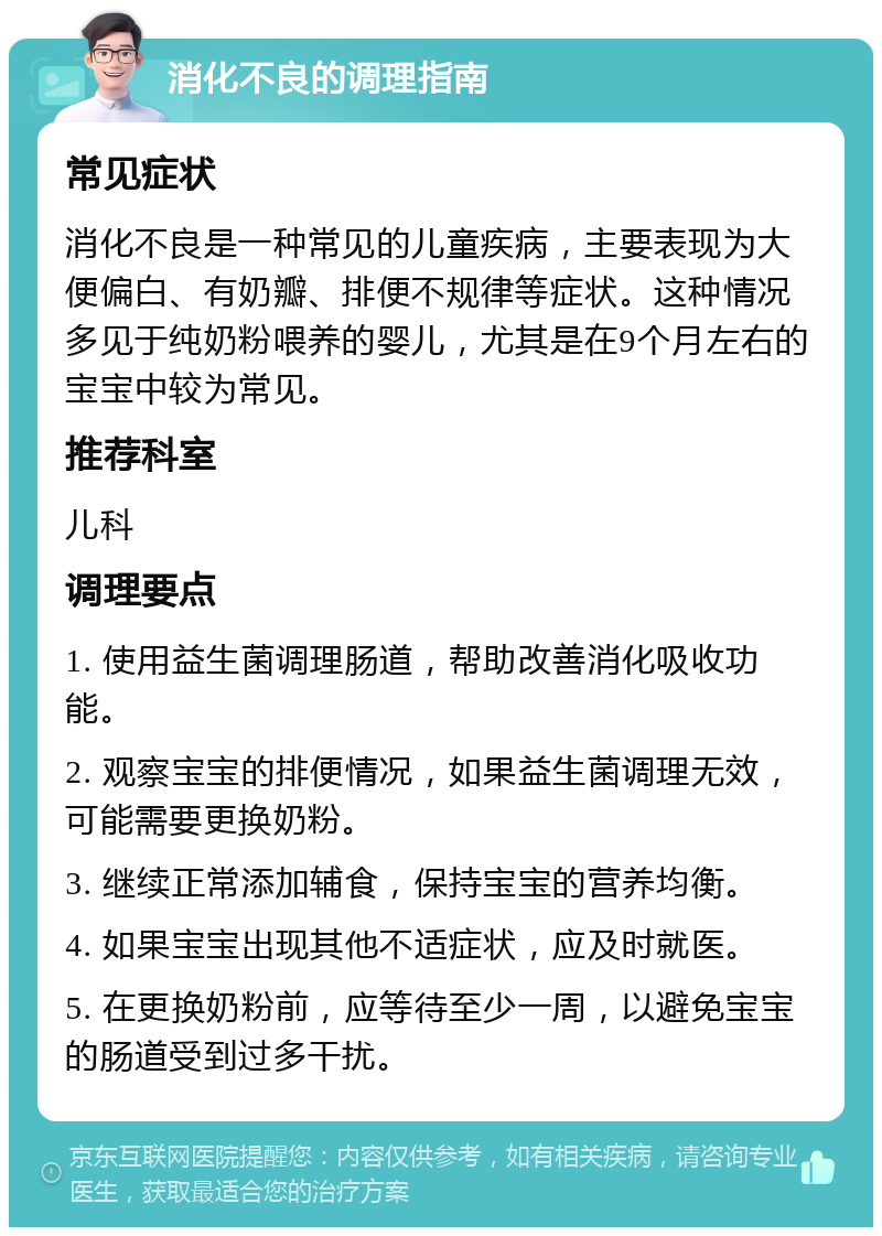 消化不良的调理指南 常见症状 消化不良是一种常见的儿童疾病，主要表现为大便偏白、有奶瓣、排便不规律等症状。这种情况多见于纯奶粉喂养的婴儿，尤其是在9个月左右的宝宝中较为常见。 推荐科室 儿科 调理要点 1. 使用益生菌调理肠道，帮助改善消化吸收功能。 2. 观察宝宝的排便情况，如果益生菌调理无效，可能需要更换奶粉。 3. 继续正常添加辅食，保持宝宝的营养均衡。 4. 如果宝宝出现其他不适症状，应及时就医。 5. 在更换奶粉前，应等待至少一周，以避免宝宝的肠道受到过多干扰。