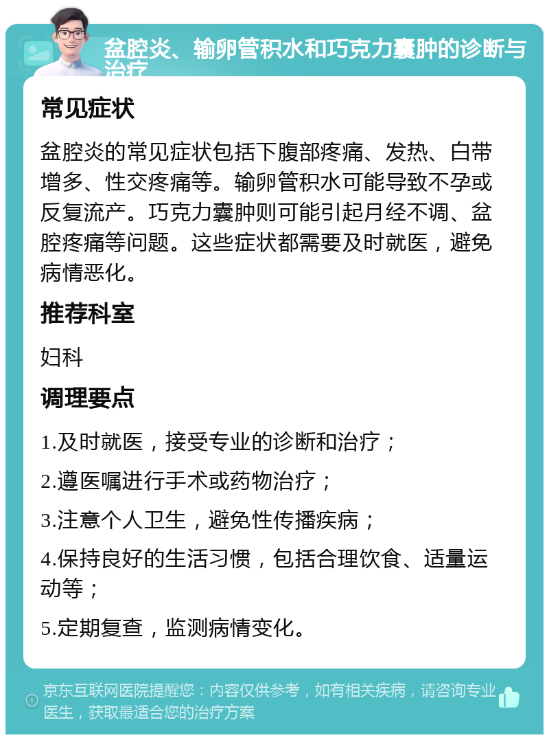 盆腔炎、输卵管积水和巧克力囊肿的诊断与治疗 常见症状 盆腔炎的常见症状包括下腹部疼痛、发热、白带增多、性交疼痛等。输卵管积水可能导致不孕或反复流产。巧克力囊肿则可能引起月经不调、盆腔疼痛等问题。这些症状都需要及时就医，避免病情恶化。 推荐科室 妇科 调理要点 1.及时就医，接受专业的诊断和治疗； 2.遵医嘱进行手术或药物治疗； 3.注意个人卫生，避免性传播疾病； 4.保持良好的生活习惯，包括合理饮食、适量运动等； 5.定期复查，监测病情变化。