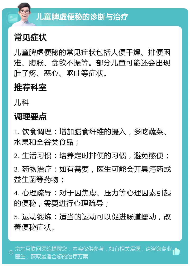 儿童脾虚便秘的诊断与治疗 常见症状 儿童脾虚便秘的常见症状包括大便干燥、排便困难、腹胀、食欲不振等。部分儿童可能还会出现肚子疼、恶心、呕吐等症状。 推荐科室 儿科 调理要点 1. 饮食调理：增加膳食纤维的摄入，多吃蔬菜、水果和全谷类食品； 2. 生活习惯：培养定时排便的习惯，避免憋便； 3. 药物治疗：如有需要，医生可能会开具泻药或益生菌等药物； 4. 心理疏导：对于因焦虑、压力等心理因素引起的便秘，需要进行心理疏导； 5. 运动锻炼：适当的运动可以促进肠道蠕动，改善便秘症状。