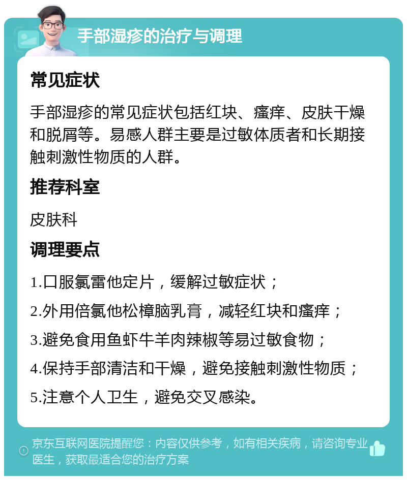 手部湿疹的治疗与调理 常见症状 手部湿疹的常见症状包括红块、瘙痒、皮肤干燥和脱屑等。易感人群主要是过敏体质者和长期接触刺激性物质的人群。 推荐科室 皮肤科 调理要点 1.口服氯雷他定片，缓解过敏症状； 2.外用倍氯他松樟脑乳膏，减轻红块和瘙痒； 3.避免食用鱼虾牛羊肉辣椒等易过敏食物； 4.保持手部清洁和干燥，避免接触刺激性物质； 5.注意个人卫生，避免交叉感染。