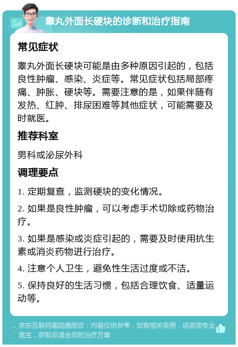 睾丸外面长硬块的诊断和治疗指南 常见症状 睾丸外面长硬块可能是由多种原因引起的，包括良性肿瘤、感染、炎症等。常见症状包括局部疼痛、肿胀、硬块等。需要注意的是，如果伴随有发热、红肿、排尿困难等其他症状，可能需要及时就医。 推荐科室 男科或泌尿外科 调理要点 1. 定期复查，监测硬块的变化情况。 2. 如果是良性肿瘤，可以考虑手术切除或药物治疗。 3. 如果是感染或炎症引起的，需要及时使用抗生素或消炎药物进行治疗。 4. 注意个人卫生，避免性生活过度或不洁。 5. 保持良好的生活习惯，包括合理饮食、适量运动等。