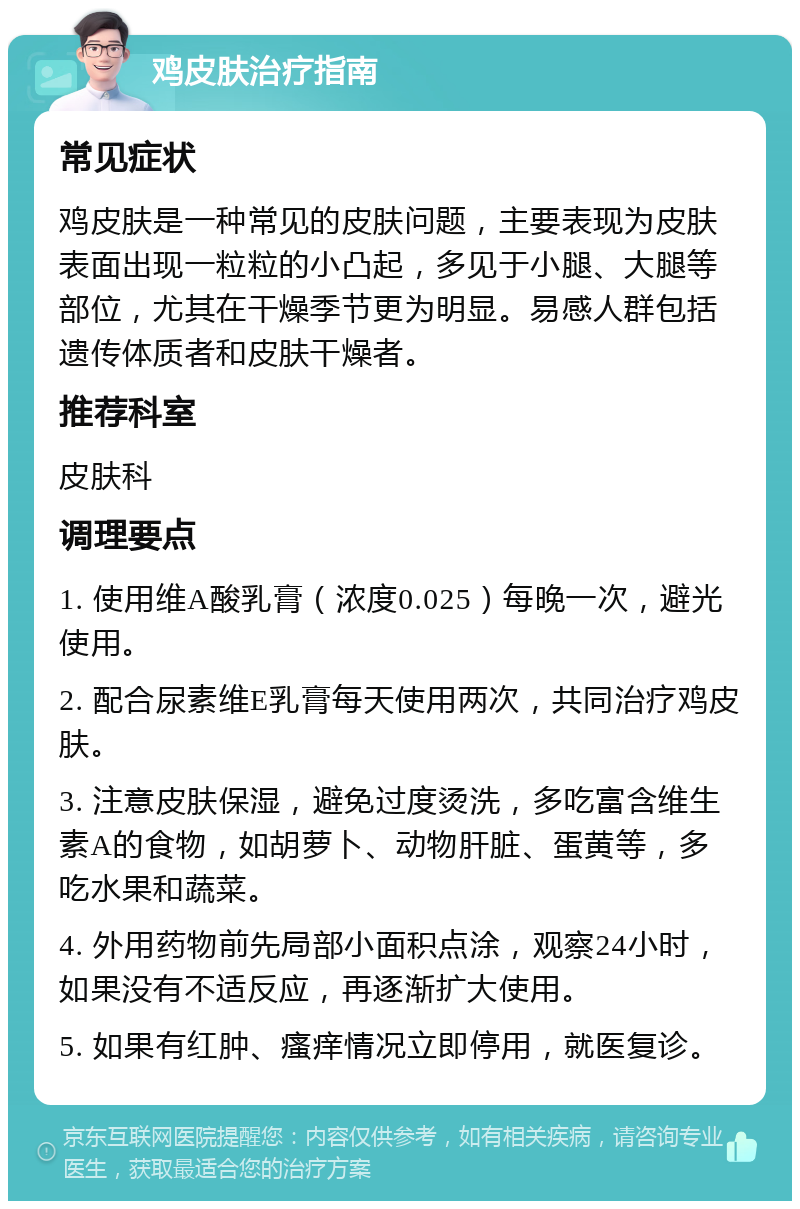 鸡皮肤治疗指南 常见症状 鸡皮肤是一种常见的皮肤问题，主要表现为皮肤表面出现一粒粒的小凸起，多见于小腿、大腿等部位，尤其在干燥季节更为明显。易感人群包括遗传体质者和皮肤干燥者。 推荐科室 皮肤科 调理要点 1. 使用维A酸乳膏（浓度0.025）每晚一次，避光使用。 2. 配合尿素维E乳膏每天使用两次，共同治疗鸡皮肤。 3. 注意皮肤保湿，避免过度烫洗，多吃富含维生素A的食物，如胡萝卜、动物肝脏、蛋黄等，多吃水果和蔬菜。 4. 外用药物前先局部小面积点涂，观察24小时，如果没有不适反应，再逐渐扩大使用。 5. 如果有红肿、瘙痒情况立即停用，就医复诊。