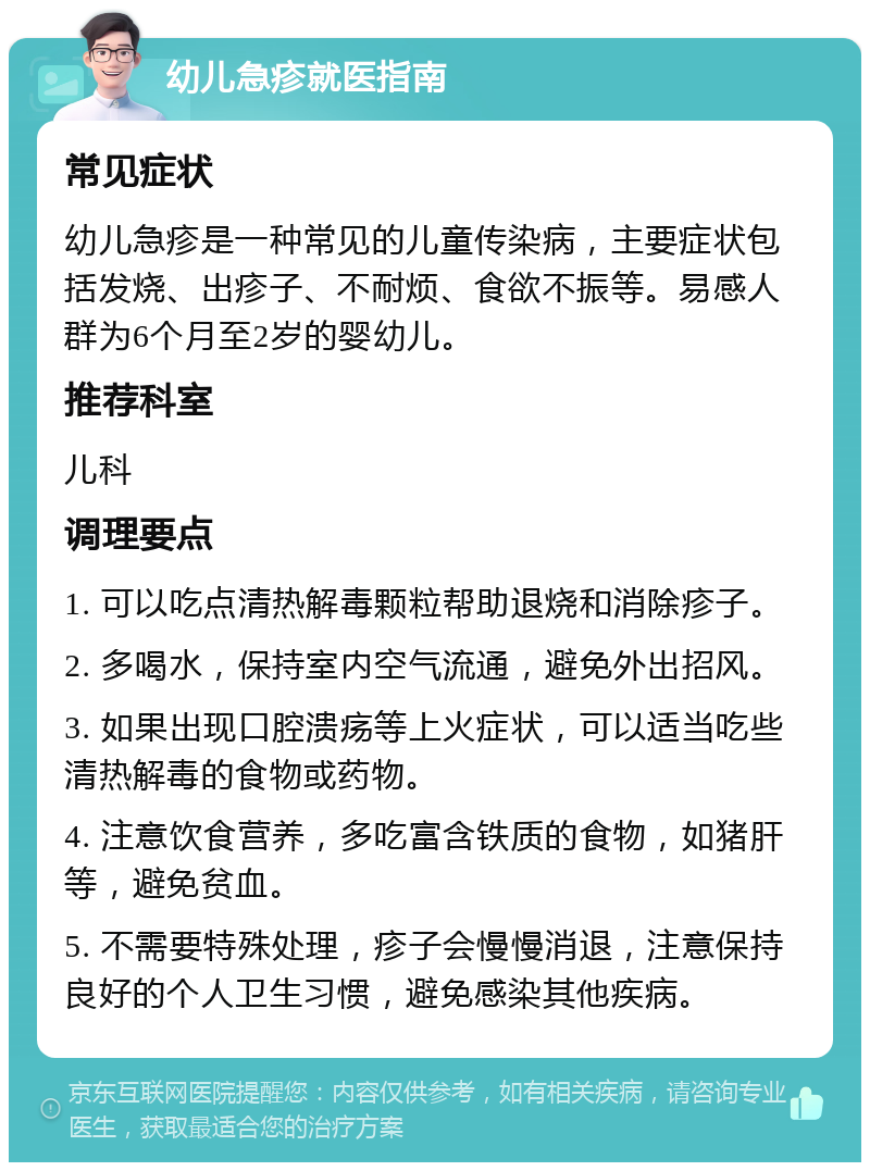 幼儿急疹就医指南 常见症状 幼儿急疹是一种常见的儿童传染病，主要症状包括发烧、出疹子、不耐烦、食欲不振等。易感人群为6个月至2岁的婴幼儿。 推荐科室 儿科 调理要点 1. 可以吃点清热解毒颗粒帮助退烧和消除疹子。 2. 多喝水，保持室内空气流通，避免外出招风。 3. 如果出现口腔溃疡等上火症状，可以适当吃些清热解毒的食物或药物。 4. 注意饮食营养，多吃富含铁质的食物，如猪肝等，避免贫血。 5. 不需要特殊处理，疹子会慢慢消退，注意保持良好的个人卫生习惯，避免感染其他疾病。