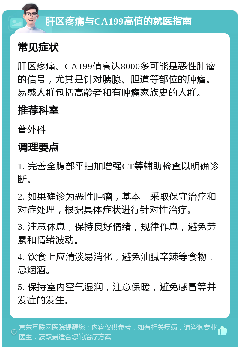 肝区疼痛与CA199高值的就医指南 常见症状 肝区疼痛、CA199值高达8000多可能是恶性肿瘤的信号，尤其是针对胰腺、胆道等部位的肿瘤。易感人群包括高龄者和有肿瘤家族史的人群。 推荐科室 普外科 调理要点 1. 完善全腹部平扫加增强CT等辅助检查以明确诊断。 2. 如果确诊为恶性肿瘤，基本上采取保守治疗和对症处理，根据具体症状进行针对性治疗。 3. 注意休息，保持良好情绪，规律作息，避免劳累和情绪波动。 4. 饮食上应清淡易消化，避免油腻辛辣等食物，忌烟酒。 5. 保持室内空气湿润，注意保暖，避免感冒等并发症的发生。