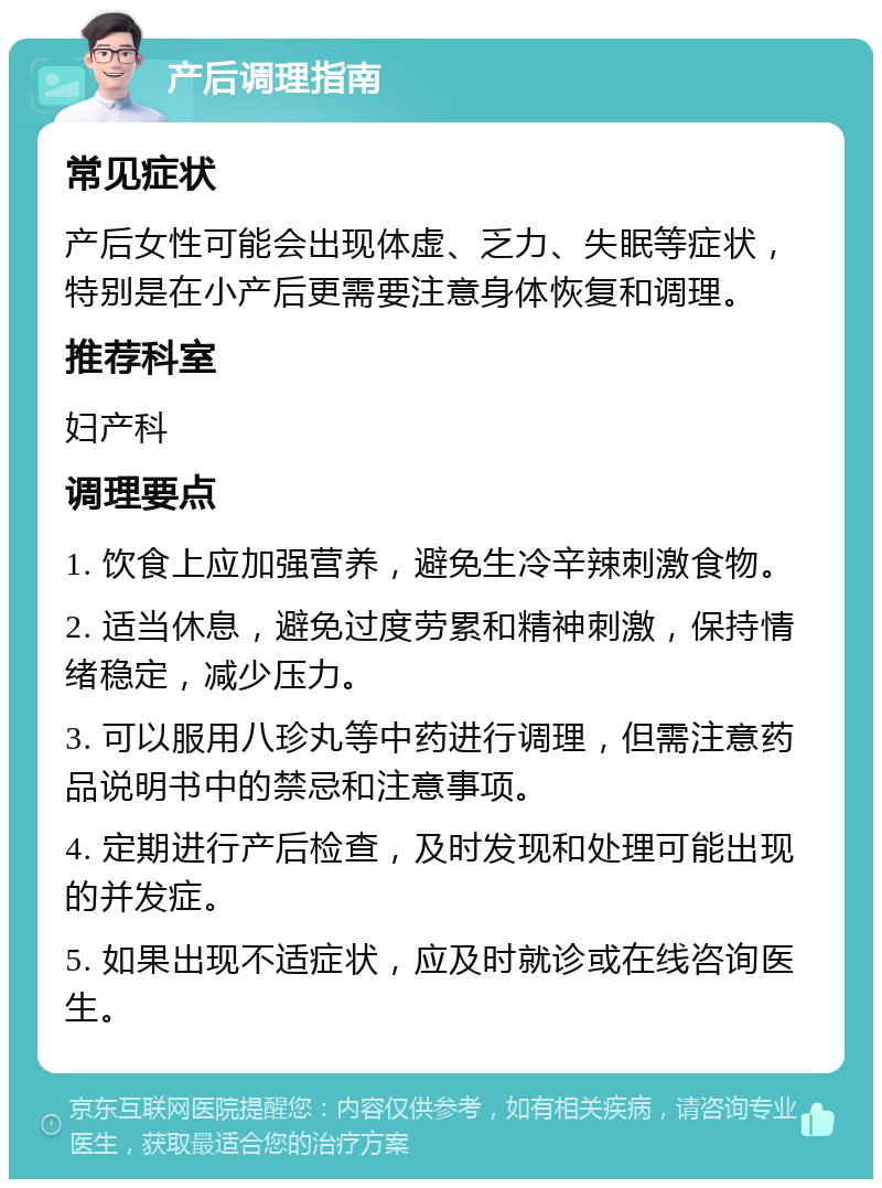 产后调理指南 常见症状 产后女性可能会出现体虚、乏力、失眠等症状，特别是在小产后更需要注意身体恢复和调理。 推荐科室 妇产科 调理要点 1. 饮食上应加强营养，避免生冷辛辣刺激食物。 2. 适当休息，避免过度劳累和精神刺激，保持情绪稳定，减少压力。 3. 可以服用八珍丸等中药进行调理，但需注意药品说明书中的禁忌和注意事项。 4. 定期进行产后检查，及时发现和处理可能出现的并发症。 5. 如果出现不适症状，应及时就诊或在线咨询医生。