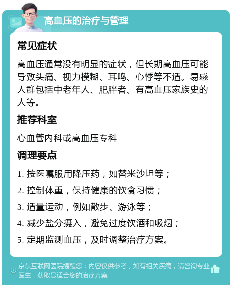 高血压的治疗与管理 常见症状 高血压通常没有明显的症状，但长期高血压可能导致头痛、视力模糊、耳鸣、心悸等不适。易感人群包括中老年人、肥胖者、有高血压家族史的人等。 推荐科室 心血管内科或高血压专科 调理要点 1. 按医嘱服用降压药，如替米沙坦等； 2. 控制体重，保持健康的饮食习惯； 3. 适量运动，例如散步、游泳等； 4. 减少盐分摄入，避免过度饮酒和吸烟； 5. 定期监测血压，及时调整治疗方案。