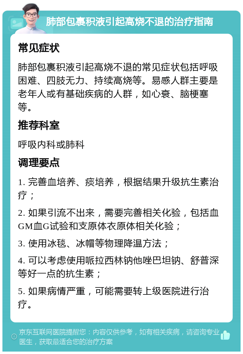 肺部包裹积液引起高烧不退的治疗指南 常见症状 肺部包裹积液引起高烧不退的常见症状包括呼吸困难、四肢无力、持续高烧等。易感人群主要是老年人或有基础疾病的人群，如心衰、脑梗塞等。 推荐科室 呼吸内科或肺科 调理要点 1. 完善血培养、痰培养，根据结果升级抗生素治疗； 2. 如果引流不出来，需要完善相关化验，包括血GM血G试验和支原体衣原体相关化验； 3. 使用冰毯、冰帽等物理降温方法； 4. 可以考虑使用哌拉西林钠他唑巴坦钠、舒普深等好一点的抗生素； 5. 如果病情严重，可能需要转上级医院进行治疗。